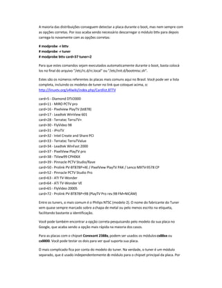 A maioria das distribuições conseguem detectar a placa durante o boot, mas nem sempre com
as opções corretas. Por isso acaba sendo necessário descarregar o módulo bttv para depois
carrega-lo novamente com as opções corretas:
# modprobe -r bttv
# modprobe -r tuner
# modprobe bttv card=37 tuner=2
Para que estes comandos sejam executados automaticamente durante o boot, basta colocá-
los no final do arquivo /etc/rc.d/rc.local ou /etc/init.d/bootmisc.sh.
Estes são os números referentes às placas mais comuns aqui no Brasil. Você pode ver a lista
completa, incluindo os modelos de tuner no link que coloquei acima, o:
http://linuxtv.org/v4lwiki/index.php/Cardlist.BTTV
card=5 - Diamond DTV2000
card=11 - MIRO PCTV pro
card=16 - Pixelview PlayTV (bt878)
card=17 - Leadtek WinView 601
card=28 - Terratec TerraTV+
card=30 - FlyVideo 98
card=31 - iProTV
card=32 - Intel Create and Share PCI
card=33 - Terratec TerraTValue
card=34 - Leadtek WinFast 2000
card=37 - PixelView PlayTV pro
card=38 - TView99 CPH06X
card=39 - Pinnacle PCTV Studio/Rave
card=50 - Prolink PV-BT878P+4E / PixelView PlayTV PAK / Lenco MXTV-9578 CP
card=52 - Pinnacle PCTV Studio Pro
card=63 - ATI TV-Wonder
card=64 - ATI TV-Wonder VE
card=65 - FlyVideo 2000S
card=72 - Prolink PV-BT878P+9B (PlayTV Pro rev.9B FM+NICAM)
Entre os tuners, o mais comum é o Philips NTSC (modelo 2). O nome do fabricante do Tuner
vem quase sempre marcado sobre achapa de metal ou pelo menos escrito na etiqueta,
facilitando bastante a identificação.
Você pode também encontrar a opção correta pesquisando pelo modelo da sua placa no
Google, que acaba sendo a opção mais rápida na maioria dos casos.
Para as placas com o chipset Conexant 2388x, podem ser usados os móduloscx88xx ou
cx8800. Você pode testar os dois para ver qual suporta sua placa.
O mais complicado fica por conta do modelo do tuner. Na verdade, o tuner é um módulo
separado, que é usado independentemente do módulo para o chipset principal da placa. Por
 