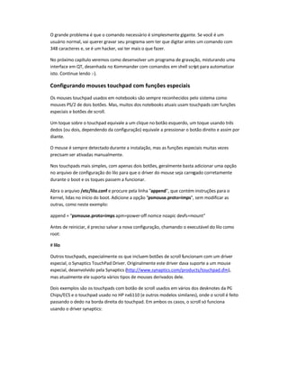 O grande problema é que o comando necessário é simplesmente gigante. Se você é um
usuário normal, vai querer gravar seu programa sem ter que digitar antes um comando com
348 caracteres e, se é um hacker, vai ter mais o que fazer.
No próximo capítulo veremos como desenvolver um programa de gravação, misturando uma
interface em QT, desenhada no Kommander com comandos em shell script para automatizar
isto. Continue lendo :-).
Configurando mouses touchpad com funções especiais
Os mouses touchpad usados em notebooks são sempre reconhecidos pelo sistema como
mouses PS/2 de dois botões. Mas, muitos dos notebooks atuais usam touchpads com funções
especiais e botões de scroll.
Um toque sobre o touchpad equivale a um clique no botão esquerdo, um toque usando três
dedos (ou dois, dependendo da configuração) equivale a pressionar o botão direito e assim por
diante.
O mouse é sempre detectado durante a instalação, mas as funções especiais muitas vezes
precisam ser ativadas manualmente.
Nos touchpads mais simples, com apenas dois botões, geralmente basta adicionar uma opção
no arquivo de configuração do lilo para que o driver do mouse seja carregado corretamente
durante o boot e os toques passem a funcionar.
Abra o arquivo /etc/lilo.conf e procure pela linha append, que contém instruções para o
Kernel, lidas no início do boot. Adicione a opção psmouse.proto=imps, sem modificar as
outras, como neste exemplo:
append = psmouse.proto=imps apm=power-off nomce noapic devfs=mount
Antes de reiniciar, é preciso salvar a nova configuração, chamando o executável do lilo como
root:
# lilo
Outros touchpads, especialmente os que incluem botões de scroll funcionam com um driver
especial, o Synaptics TouchPad Driver. Originalmente este driver dava suporte a um mouse
especial, desenvolvido pela Synaptics (http://www.synaptics.com/products/touchpad.cfm),
mas atualmente ele suporta vários tipos de mouses derivados dele.
Dois exemplos são os touchpads com botão de scroll usados em vários dos desknotes da PC-
Chips/ECS e o touchpad usado no HP nx6110 (e outros modelos similares), onde o scroll é feito
passando o dedo na borda direita do touchpad. Em ambos os casos, o scroll só funciona
usando o driver synaptics:
 