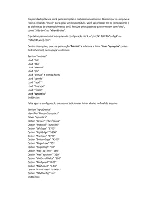 Na pior das hipóteses, você pode compilar o módulo manualmente. Descompacte o arquivo e
rode o comando make para gerar um novo módulo. Você vai precisar ter os compiladores e
as bibliotecas de desenvolvimento do X. Procure pelos pacotes que terminam com -dev,
como xlibs-dev ou xfree86-dev.
O próximo passo é abrir o arquivo de configuração do X, o /etc/X11/XF86Config-4 ou
/etc/X11/xorg.conf.
Dentro do arquivo, procure pela seção Module e adicione a linha Load synaptics (antes
do EndSection), sem apagar as demais:
Section Module
Load ddc
Load dbe
Load extmod
Load glx
Load bitmap # bitmap-fonts
Load speedo
Load type1
Load freetype
Load record
Load synaptics
EndSection
Falta agora a configuração do mouse. Adicione as linhas abaixo nofinal do arquivo:
Section InputDevice
Identifier Mouse Synaptics
Driver synaptics
Option Device /dev/psaux
Option Protocol auto-dev
Option LeftEdge 1700
Option RightEdge 5300
Option TopEdge 1700
Option BottomEdge 4200
Option FingerLow 25
Option FingerHigh 30
Option MaxTapTime 180
Option MaxTapMove 220
Option VertScrollDelta 100
Option MinSpeed 0.09
Option MaxSpeed 0.18
Option AccelFactor 0.0015
Option SHMConfig on
EndSection
 
