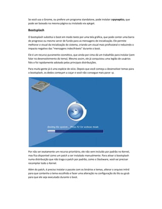 Se você usa o Gnome, ou prefere um programa standalone, pode instalar oqsynaptics, que
pode ser baixado na mesma página ou instalado via apt-get.
Bootsplash
O bootsplash substitui o boot em modo texto por uma tela gráfica, que pode conter uma barra
de progresso ou mesmo servir de fundo para as mensagens de inicialização. Ele permite
melhorar o visual da inicialização do sistema, criando um visual mais profissional e reduzindo o
impacto negativo das mensagens indecifráveis durante o boot.
Ele é um recurso puramente cosmético, que ainda por cima dá um trabalhão para instalar (sem
falar no desenvolvimento do tema). Mesmo assim, ele já conquistou uma legião de usuários
fiéis e foi rapidamente adotado pelas principais distribuições.
Para muita gente já é uma espécie de vício. Depois que você começa a desenvolver temas para
o bootsplash, os dedos começam a coçar e você não consegue mais parar :-p.
Por não ser exatamente um recurso prioritário, ele não vem incluído por padrão no Kernel,
mas fica disponível como um patch a ser instalado manualmente. Para ativar o bootsplash
numa distribuição que não traga o patch por padrão, como o Slackware, você vai precisar
recompilar todo o Kernel.
Além do patch, é preciso instalar o pacote com os binários e temas, alterar o arquivo initrd
para que contenha o tema escolhido e fazer uma alteração na configuração do lilo ou grub
para que ele seja executado durante o boot.
 
