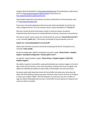 A página oficial do bootsplash é a http://www.bootsplash.org. Você pode baixar o patch para o
Kernel no http://www.bootsplash.org/kernel.htmle novos temas no:
http://www.bootsplash.org/themeinfo.html.
Estão também disponíveis vários pacotes com temas, distribuídos na forma de pacotes .deb
no: http://www.bootsplash.de/.
Procure por uma versão adequada ao Kernel que está sendo recompilado. Se você tem em
mãos o código do Kernel 2.6.15, por exemplo, baixe o arquivo bootsplash-3.1.6-2.6.15.diff.
Note que a versão do Kernel está sempre incluída no nome do arquivo. Os patches
freqüentemente não funcionam em versões diferentes do Kernel, mesmo que muito próximas.
Para aplicar o patch, acesse a pasta com o fonte do Kernel, (como em /usr/src/linux-2.6.15/)
e use o comando patch -p1 , informando a localização do arquivo baixado, como em:
# patch -p1  /usr/src/bootsplash-3.1.6-2.6.15.diff
Depois disso entramos no processo normal de recompilação do Kernel. Começando com o
comando make xconfig.
Na tela de configuração, habilite o bootsplash marcando a opção: Device Drivers  Graphics
Support  Bootsplash configuration  Bootup splash screen.
Em seguida, marque também a opção: Device Drivers  Graphics Support  VESA VGA
Graphics Support.
Ela habilita o suporte a frame-buffer, usado pelo bootsplash para mostrar imagens no terminal
logo a partir do início do boot, muito antes de qualquer componente do X ser carregado. Esta
opção vem habilitada por padrão em quase todas as distribuições, mas não custa checar.
Na mesma seção estão disponíveis drivers de frame-buffer otimizados para várias placas de
vídeo. Eles fazem diferença apenas para quem realmente utiliza muito o terminal, ou configura
o X para usar o módulo fbdev. Eles não interessam no nosso caso, pois usar um deles no
lugar do módulo VESA padrão fará com que o frame-buffer funcione apenas em máquinas com
a placa de vídeo em questão.
 