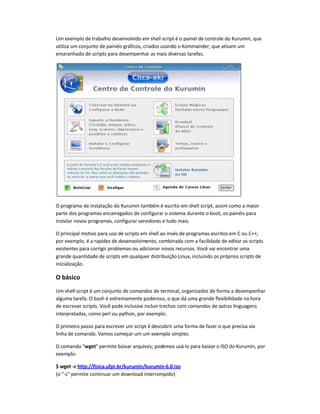 Um exemplo de trabalho desenvolvido em shell script é o painel de controle do Kurumin, que
utiliza um conjunto de painéis gráficos, criados usando o Kommander, que ativam um
emaranhado de scripts para desempenhar as mais diversas tarefas.
O programa de instalação do Kurumin também é escrito em shell script, assim como a maior
parte dos programas encarregados de configurar o sistema durante o boot, os painéis para
instalar novos programas, configurar servidores e tudo mais.
O principal motivo para uso de scripts em shell ao invés de programas escritos em C ou C++,
por exemplo, é a rapidez de desenvolvimento, combinada com a facilidade de editar os scripts
existentes para corrigir problemas ou adicionar novos recursos. Você vai encontrar uma
grande quantidade de scripts em qualquer distribuição Linux, incluindo os próprios scripts de
inicialização.
O básico
Um shell script é um conjunto de comandos de terminal, organizados de forma a desempenhar
alguma tarefa. O bash é extremamente poderoso, o que dá uma grande flexibilidade na hora
de escrever scripts. Você pode inclusive incluir trechos com comandos de outras linguagens
interpretadas, como perl ou python, por exemplo.
O primeiro passo para escrever um script é descobrir uma forma de fazer o que precisa via
linha de comando. Vamos começar um um exemplo simples:
O comando wget permite baixar arquivos; podemos usá-lo para baixar o ISO do Kurumin, por
exemplo:
$ wget -c http://fisica.ufpr.br/kurumin/kurumin-6.0.iso
(o -c permite continuar um download interrompido)
 