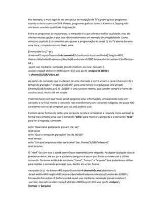 Por exemplo, o mais legal de ter uma placa de recepção de TV é poder gravar programas
usando o micro como um DVR. Porém, programas gráficos como o Xawtv e o Zapping não
oferecem uma boa qualidade de gravação.
Entre os programas de modo texto, o mencoder é o que oferece melhor qualidade, mas ele
oferece muitas opções e por isso não é exatamente um exemplo de amigabilidade. Como
vimos no capítulo 3, o comando para gravar a programação do canal 12 da TV aberta durante
uma hora, compactando em Divx4, seria:
$ mencoder tv:// -tv 
driver=v4l2:input=0:normid=4:channel=12:chanlist=us-bcast:width=640:height=480:
device=/dev/video0:adevice=/dev/dsp0:audiorate=32000:forceaudio:forcechan=2:buffersize=
64 
-quiet -oac mp3lame -lameopts preset=medium-ovc lavc -lavcopts 
vcodec=mpeg4:vbitrate=3000:keyint=132-vop pp=lb -endpos 01:00:00 
-o /home/$USER/video.avi
As partes do comando que mudariam de uma chamada a outra seriam o canal (channel=12) o
tempo de gravação (-endpos 01:00:00, para uma hora) e o arquivoque será gerado
(/home/$USER/video.avi). O $USER é uma variável interna, que contém sempre o nome do
usuário atual, muito útil em scripts.
Podemos fazer com que nosso script pergunte estas informações, armazenando tudo em
variáveis e no final monte o comando. Isto transformaria um comando indigesto, de quase 400
caracteres num script amigável que sua avó poderia usar.
Existem várias formas de exibir uma pergunta na tela e armazenar a resposta numa variável. A
forma mais simples seria usar o comando echo para mostrar a pergunta e o comando read
para ler a resposta, como em:
echo Qual canal gostaria de gravar? (ex: 12)
read canal
echo Qual o tempo de gravação? (ex: 01:00:00)
read tempo
echo Em qual arquivo o vídeo será salvo? (ex: /home/$USER/video.avi)
read arquivo
O read faz com que o script pare e fique esperando uma resposta. Ao digitar qualquer coisa e
pressionar enter, ele vai para a próxima pergunta e assim por diante até executar o último
comando. Teríamos então três variáveis, canal, tempo e arquivo que poderíamos utilizar
para montar o comando principal, que, dentro do script, ficaria:
mencoder tv:// -tv driver=v4l2:input=0:normid=4:channel=$canal:chanlist=us
-bcast:width=640:height=480:device=/dev/video0:adevice=/dev/dsp0:audiorate=32000:
forceaudio:forcechan=2:buffersize=64-quiet -oac mp3lame -lameopts preset=medium 
-ovc lavc -lavcopts vcodec=mpeg4:vbitrate=3000:keyint=132-vop pp=lb -endpos 
$tempo -o $arquivo
 