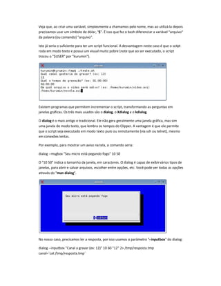 Veja que, ao criar uma variável, simplesmente a chamamos pelo nome, mas ao utilizá-la depois
precisamos usar um símbolo de dólar, $. É isso que faz o bash diferenciar a variável arquivo
da palavra (ou comando) arquivo.
Isto já seria o suficiente para ter um script funcional. A desvantagem neste caso é que o script
roda em modo texto e possui um visual muito pobre (note que ao ser executado, o script
trocou o $USER por kurumin).
Existem programas que permitem incrementar o script, transformando as perguntas em
janelas gráficas. Os três mais usados são o dialog, o Xdialog e o kdialog.
O dialog é o mais antigo e tradicional. Ele não gera geralmente uma janela gráfica, mas sim
uma janela de modo texto, que lembra os tempos do Clipper. A vantagem é que ele permite
que o script seja executado em modo texto puro ou remotamente (via ssh ou telnet), mesmo
em conexões lentas.
Por exemplo, para mostrar um aviso na tela, o comando seria:
dialog --msgbox Seu micro está pegando fogo 10 50
O 10 50 indica o tamanho da janela, em caracteres. O dialog é capaz de exibirvários tipos de
janelas, para abrir e salvar arquivos, escolher entre opções, etc. Você pode ver todas as opções
através do man dialog.
No nosso caso, precisamos ler a resposta, por isso usamos o parâmetro --inputbox do dialog:
dialog --inputbox Canal a gravar (ex: 12) 10 60 12 2 /tmp/resposta.tmp
canal=`cat /tmp/resposta.tmp`
 