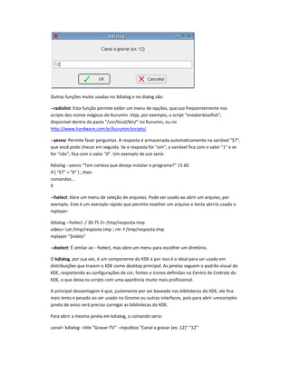 Outras funçees muito usadas no Xdialog e no dialog são:
--radiolist: Esta função permite exibir um menu de opçees, queuso freqüentemente nos
scripts dos ícones mágicos do Kurumin. Veja, por exemplo, o script instalar-bluefish,
disponível dentro da pasta /usr/local/bin/ no Kurumin, ou no
http://www.hardware.com.br/kurumin/scripts/.
--yesno: Permite fazer perguntas. A resposta é armazenada automaticamente na variável $f,
que você pode checar em seguida. Se a resposta foi sim, a variável fica com o valor 1 e se
for não, fica com o valor 0. Um exemplo de uso seria:
Xdialog --yesno Tem certeza que deseja instalar o programa? 15 60
if [ $? = 0 ] ; then
comandos...
fi
--fselect: Abre um menu de seleção de arquivos. Pode ser usado ao abrir um arquivo, por
exemplo. Este é um exemplo rápido que permite escolher um arquivo e tenta abri-lo usado o
mplayer:
Xdialog --fselect ./ 30 75 2 /tmp/resposta.tmp
video=`cat /tmp/resposta.tmp`; rm -f /tmp/resposta.tmp
mplayer $video
--dselect: É similar ao --fselect, mas abre um menu para escolher um diretório.
O kdialog, por sua vez, é um componente do KDE e por isso é o ideal para ser usado em
distribuiçees que trazem o KDE como desktop principal. As janelas seguem o padrão visual do
KDE, respeitando as configuraçees de cor, fontes e ícones definidas no Centro de Controle do
KDE, o que deixa os scripts com uma aparência muito mais profissional.
A principal desvantagem é que, justamente por ser baseado nas bibliotecas do KDE, ele fica
mais lento e pesado ao ser usado no Gnome ou outras interfaces, pois para abrir umasimples
janela de aviso será preciso carregar as bibliotecas do KDE.
Para abrir a mesma janela em kdialog, o comando seria:
canal=`kdialog --title Gravar-TV --inputbox Canal a gravar (ex: 12) 12`
 