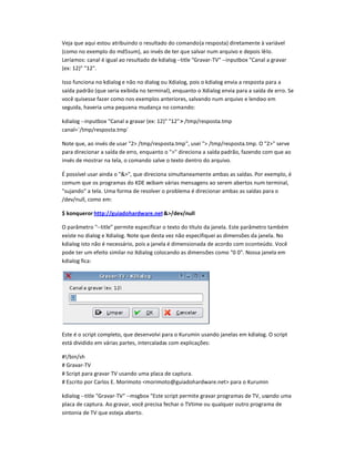 Veja que aqui estou atribuindo o resultado do comando(a resposta) diretamente à variável
(como no exemplo do md5sum), ao invés de ter que salvar num arquivo e depois lê-lo.
Leríamos: canal é igual ao resultado de kdialog--title Gravar-TV --inputbox Canal a gravar
(ex: 12) 12.
Isso funciona no kdialog e não no dialog ou Xdialog, pois o kdialog envia a resposta para a
saída padrão (que seria exibida no terminal), enquanto o Xdialog envia para a saída de erro. Se
você quisesse fazer como nos exemplos anteriores, salvando num arquivo e lendo-o em
seguida, haveria uma pequena mudança no comando:
kdialog --inputbox Canal a gravar (ex: 12) 12 /tmp/resposta.tmp
canal=`/tmp/resposta.tmp`
Note que, ao invés de usar 2 /tmp/resposta.tmp, usei  /tmp/resposta.tmp. O 2 serve
para direcionar a saída de erro, enquanto o  direciona a saída padrão, fazendo com que ao
invés de mostrar na tela, o comando salve o texto dentro do arquivo.
É possível usar ainda o , que direciona simultaneamente ambas as saídas. Por exemplo, é
comum que os programas do KDE exibam várias mensagens ao serem abertos num terminal,
sujando a tela. Uma forma de resolver o problema é direcionar ambas as saídas para o
/dev/null, como em:
$ konqueror http://huiadohardiare.net/dev/null
O parâmetro --title permite especificar o texto do título da janela. Este parâmetro também
existe no dialog e Xdialog. Note que desta vez não especifiquei as dimenspes da janela. No
kdialog isto não é necessário, pois a janela é dimensionada de acordo com oconteúdo. Você
pode ter um efeito similar no Xdialog colocando as dimenspes como 0 0. Nossa janela em
kdialog fica:
Este é o script completo, que desenvolvi para o Kurumin usando janelas em kdialog. O script
está dividido em várias partes, intercaladas com explicaçpes:
#q/bin/sh
# Gravar-TV
# Script para gravar TV usando uma placa de captura.
# Escrito por Carlos E. Morimoto morimoto@guiadohardware.net para o Kurumin
kdialog --title Gravar-TV --msgbox Este script permite gravar programas de TV, usando uma
placa de captura. Ao gravar, você precisa fechar o TVtime ou qualquer outro programa de
sintonia de TV que esteja aberto.
 
