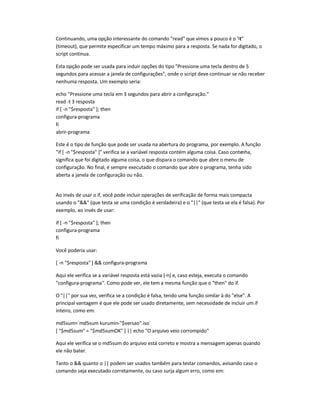 Continuando, uma opção interessante do comando read que vimos a pouco é o -t
(timeout), que permite especificar um tempo máximo para a resposta. Se nada for digitado, o
script continua.
Esta opção pode ser usada para incluir opções do tipo Pressione uma tecla dentro de 5
segundos para acessar a janela de configurações, onde o script deve continuar se não receber
nenhuma resposta. Um exemplo seria:
echo Pressione uma tecla em 3 segundos para abrir a configuração.
read -t 3 resposta
if [ -n $resposta ]; then
configura-programa
fi
abrir-programa
Este é o tipo de função que pode ser usada na abertura do programa, por exemplo. A função
if [ -n $resposta ] verifica se a variável resposta contém alguma coisa. Caso contenha,
significa que foi digitado alguma coisa, o que dispara o comando que abre o menu de
configuração. No final, é sempre executado o comando que abre o programa, tenha sido
aberta a janela de configuração ou não.
Ao invés de usar o if, você pode incluir operações de verificação de forma mais compacta
usando o  (que testa se uma condição é verdadeira) e o || (que testa se ela é falsa). Por
exemplo, ao invés de usar:
if [ -n $resposta ]; then
configura-programa
fi
Você poderia usar:
[ -n $resposta ]  configura-programa
Aqui ele verifica se a variável resposta está vazia (-n) e, caso esteja, executa o comando
configura-programa. Como pode ver, ele tem a mesma função que o then do if.
O || por sua vez, verifica se a condição é falsa, tendo uma função similar à do else. A
principal vantagem é que ele pode ser usado diretamente, sem necessidade de incluir um if
inteiro, como em:
md5sum=`md5sum kurumin-$versao.iso`
[ $md5sum = $md5sumOK ] || echo O arquivo veio corrompido
Aqui ele verifica se o md5sum do arquivo está correto e mostra a mensagem apenas quando
ele não bater.
Tanto o  quanto o || podem ser usados também para testar comandos, avisando caso o
comando seja executado corretamente, ou caso surja algum erro, como em:
 
