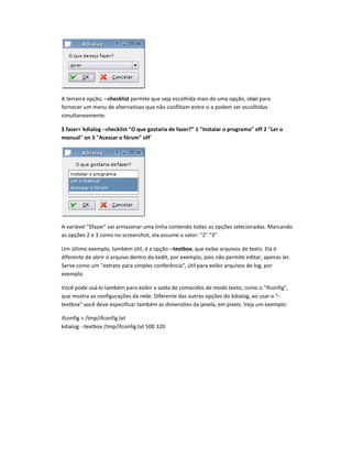 A terceira opção, --checklist permite que seja escolhida mais de uma opção, ideal para
fornecer um menu de alternativas que não conflitam entre si e podem ser escolhidas
simultaneamente:
$ fazer=`kdialog --checklist „ que gostaria de fazer? 1 Instalar o programa off 2 Ler o
manual on 3 Acessar o fórum off`
A variável $fazer vai armazenar uma linha contendo todas as opções selecionadas. Marcando
as opções 2 e 3 como no screenshot, ela assume o valor: 2 3
Um último exemplo, também útil, é a opção --textbox, que exibe arquivos de texto. Ela é
diferente de abrir o arquivo dentro do kedit, por exemplo, pois não permite editar, apenas ler.
Serve como um extrato para simples conferência, útil para exibir arquivos de log, por
exemplo.
Você pode usá-lo também para exibir a saída de comandos de modo texto, como o ifconfig,
que mostra as configurações da rede. Diferente das outras opções do kdialog, ao usar o --
textbox você deve especificar também as dimensões da janela, em pixels. Veja um exemplo:
ifconfig  /tmp/ifconfig.txt
kdialog --textbox /tmp/ifconfig.txt 500 320
 