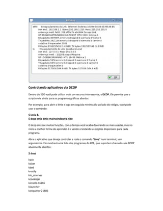 Controlando aplicativos via DCOP
Dentro do KDE você pode utilizar mais um recurso interessante, o DCOP. Ele permite que o
script envie sinais para os programas gráficos abertos.
Por exemplo, para abrir o kmix e logo em seguida minimizá-lo ao lado do relógio, você pode
usar o comando:
$ kmix 
$ dcop kmix kmix-mainwindow#1 hide
O dcop oferece muitas funções, com o tempo você acaba decorando as mais usadas, mas no
início a melhor forma de aprender é ir vendo e testando as opções disponíveis para cada
programa.
Abra o aplicativo que deseja controlar e rode o comando dcop num terminal, sem
argumentos. Ele mostrará uma lista dos programas do KDE, que suportam chamadas via DCOP
atualmente abertos:
$ dcop
kwin
kicker
kded
knotify
kio_uiserver
kcookiejar
konsole-16265
klauncher
konqueror-21806
 