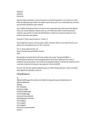khotkeys
kdesktop
ksmserver
Veja que alguns aplicativos, como o konqueror e o konsole aparecem com números ao lado.
Estes são aplicativos que podem ser abertos várias vezes, por isso a necessidade dos números,
que permitem identificar cada instância.
Usar funções do dcop para eles é um pouco mais complicado, pois cada vez que são abertos
usam um número diferente. Nestes casos uso um filtro para obter o nome da primeira
instância, seja qual for o número de identificação, e colocá-lo (o nome da instância) numa
variável, que posso usar depois:
konqueror=`dcop | grep konqueror | head-n 1`
Outra opção seria aplicar a mesma ação a todas as janelas abertas, caso exista mais de uma.
Neste caso, você poderia usar um for, como em:
for i in `dcop | grep konsole`; do
dcop $i konsole-mainwindow#1 minimize
done
Executando o comando dentro do script, acabo com o valor konqueror-21806, a
identificação do konqueror atual carregada dentro da variável. Note que isto resolve o
problema caso exista apenas uma instância do programa aberta. A variável vai sempre assumir
a primeira instância do konqueror que aparecer na lista do DCOP.
Para ver uma lista das opções disponíveis para um determinado aplicativo, rode o comando
dcop seguido do aplicativo, como em:
$ dcop $konqueror
qt
KBookmarkManager-/home/kurumin/.kde/share/apps/konqueror/bookmarks.xml
KBookmarkNotifier
KDebug
KIO::Scheduler
KonqFavIconMgr
KonqHistoryManager
KonqUndoManager
KonquerorIface (default)
MainApplication-Interface
html-widget1
html-widget2
html-widget3
konqueror-mainwindow#1
ksycoca
 