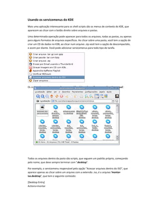 Usando os servicemenus do KDE
Mais uma aplicação interessante para os shell scripts são os menus de contexto do KDE, que
aparecem ao clicar com o botão direito sobre arquivos e pastas.
Uma determinada operação pode aparecer para todos os arquivos, todas as pastas, ou apenas
para alguns formatos de arquivos específicos. Ao clicar sobre uma pasta, você tem a opção de
criar um CD de dados no K3B, ao clicar num arquivo .zip você tem a opção de descompactá-lo,
e assim por diante. Você pode adicionar servicemenus para todo tipo de tarefa.
Os scripts dos servicemenus vão na pasta /usr/share/apps/konqueror/servicemenus:
Todos os arquivos dentro da pasta são scripts, que seguem um padrão próprio, começando
pelo nome, que deve sempre terminar com .desktop.
Por exemplo, o servicemenu responsável pela opção Acessar arquivos dentro do ISO, que
aparece apenas ao clicar sobre um arquivo com a extensão .iso, é o arquivo montar-
iso.desktop, que tem o seguinte conteúdo:
[Desktop Entry]
Actions=montar
 