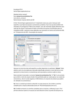 Encoding=UTF-8
ServiceTypes=application/x-iso
[Desktop Action montar]
Exec=acessar-iso-servicemenu %u
Icon=cdrom_unmount
Name=Acessar arquivos dentro do ISO
A linha ServiceTypes=application/x-iso é importante neste caso, pois é nela que você
especifica a que tipos de arquivos o servicemenu sedestina. É por isso que eles também são
chamados em português de Menus de contexto, pois são mostradas opções diferentes para
cada tipo de arquivo. Você pode ver todos os formatos de arquivos reconhecidos pela sua
instalação do KDE, e adicionar novas extensões caso necessário no Centro de Controle do KDE,
em Componentes do KDE  Associações de arquivos.
Veja que no início do script você especifica as ações disponíveis no parâmetro Actions. Mais
adiante, você cria uma seção para cada ação especificada contendo o nome (da forma como
aparecerá no menu) ícone e o comando que será executado ao acionar a ação no menu.
Neste exemplo é executado o comando acessar-iso-servicemenu %u. O %u é uma variável,
que contém o nome do arquivo clicado. Este parâmetro pode ser usado apenas nos scripts dos
servicemenus, não em scripts regulares. O KDE oferece um conjunto de variáveis que podem
ser utilizadas nos servicemenus:
%u: Esta é a variável que estamos utilizando no script acessar-iso. Ela contém o caminho
completo para o arquivo selecionado (como em file:/home/joao/kurumin.iso).
%U: Também armazena os caminhos completos para os arquivos, a diferença é que o %u
permite selecionar apenas um arquivo (se você selecionar vários na janela do Konqueror ao
 