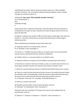 A identificação do modelo muda de acordo com a placa usada, mas o VGA compatible
controller: Intel Corp. não. Um exemplo simples de script para detectar e ativar o módulo
intel-agp caso necessário poderia ser:
intelonboard=`lspci | grep VGA compatible controller: Intel Corp.`
if [ -n $intelonboard ];
then
modprobe intel-agp
fi
O grep permite filtrar a saída do comando lspci, mostrando apenas linhas que contenham a
string definida entre aspas. Ou seja, o comando só vai retornar alguma coisa em micros com
placas de vídeo Intel.
Carregamos a resposta numa variável. O if [ -n permite testar se existe algum valor dentro da
variável (-n = não nulo), sintoma de que uma placa Intel está presente e então carregar o
módulo apropriado.
Outras condicionais que você pode usar para testar valores são:
-e: Usado para verificar se um arquivo existe, como em:
if [ -e /etc/fstab ]; then comandos; fi
-f: É similar ao -e. Também serve para verificar se um arquivo existe, mas ele aceita apenas
arquivos normais, deixando de fora links, diretórios e dispositivos.
-d: Também similar ao -e, serve para verificar se um diretório existe.
-L: Usado para verificar se o arquivo é um link simbólico, que aponta para outro arquivo.
-s: Para testar se o arquivo é maior que zero bytes, ou seja, se o arquivo está em branco ou se
possui algum conteúdo. É possível criar arquivos vazios usando o comando touch.
-r: Verifica se o usuário atual (que executou o script) tem permissão de leitura para o arquivo.
-w: Testa se o usuário tem permissão de escrita para o arquivo. Esta opção é boa para funções
de verificação, onde o script pode pedir a senha de root para mudaras permissões de acesso
do arquivo caso o usuário atual não tenha permissão para executá-lo, como em:
if [ -w $arquivo ] then echo ok.; else kdesu chmod 666 $arquivo; fi
-x: Verifica se o arquivo é executável.
-ef: EqualFile, permite verificar se dois arquivos são iguais, como em:
if [ /etc/fstab -ef /etc/fstab.bk ] then comandos; fi
Você pode ainda usar o parâmetro -a (E) para incluir mais de uma condição dentro da
mesma função, como em:
if [ $cdrom1 != $cdrom2 -a $cdrom2 != /etc/sr0 ] ; then comandos; fi
 