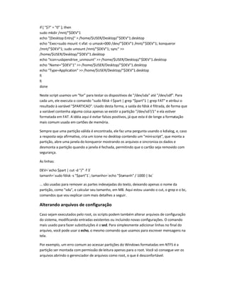if [ $? = 0 ]; then
sudo mkdir /mnt/$DEV1
echo [Desktop Entry]  /home/$USER/Desktop/$DEV1.desktop
echo Exec=sudo mount-t vfat -o umask=000 /dev/$DEV1 /mnt/$DEV1; konqueror
/mnt/$DEV1; sudo umount /mnt/$DEV1; sync 
/home/$USER/Desktop/$DEV1.desktop
echo Icon=usbpendrive_unmount  /home/$USER/Desktop/$DEV1.desktop
echo Name=$DEV1  /home/$USER/Desktop/$DEV1.desktop
echo Type=Application  /home/$USER/Desktop/$DEV1.desktop
fi
fi
done
Neste script usamos um for para testar os dispositivos de /dev/sda até /dev/sdf. Para
cada um, ele executa o comando sudo fdisk-l $part | grep $part1 | grep FAT e atribui o
resultado à variável $PARTICAO. Usado desta forma, a saída do fdisk é filtrada, de forma que
a variável contenha alguma coisa apenas se existir a partição /dev/sd?/1 e ela estiver
formatada em FAT. A idéia aqui é evitar falsos positivos, já que esta é de longe a formatação
mais comum usada em cartões de memória.
Sempre que uma partição válida é encontrada, ele faz uma pergunta usando o kdialog, e, caso
a resposta seja afirmativa, cria um ícone no desktop contendo um mini-script, que monta a
partição, abre uma janela do konqueror mostrando os arquivos e sincroniza os dados e
desmonta a partição quando a janela é fechada, permitindo que o cartão seja removido com
segurança.
As linhas:
DEV=`echo $part | cut -d / -f 3`
tamanh=`sudo fdisk -s $part1`; tamanho=`echo $tamanh / 1000 | bc`
... são usadas para remover as partes indesejadas do texto, deixando apenas o nome da
partição, como sda, e calcular seu tamanho, em MB. Aqui estou usando o cut, o grep e o bc,
comandos que vou explicar com mais detalhes a seguir.
Alterando arquivos de configuração
Caso sejam executados pelo root, os scripts podem também alterar arquivos de configuração
do sistema, modificando entradas existentes ou incluindo novas configurações. O comando
mais usado para fazer substituições é o sed. Para simplesmente adicionar linhas no final do
arquivo, você pode usar o echo, o mesmo comando que usamos para escrever mensagens na
tela.
Por exemplo, um erro comum ao acessar partições do Windows formatadas em NTFS é a
partição ser montada com permissão deleitura apenas para o root. Você só consegue ver os
arquivos abrindo o gerenciador de arquivos como root, o que é desconfortável.
 