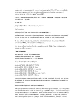 Isto acontece porque o default do mount é montar partições NTFS e FAT com permissão de
acesso apenas para o root. Para que outros usuários possam visualizar os arquivos, é
necessário montar incluindo a opção umask=000.
A tarefa é relativamente simples, basta abrir o arquivo /etc/fstab e adicionar a opção na
linha referente à partição.
Ao invés de:
/dev/hda1 /mnt/hda1 auto noauto,users,exec 0 0
Ficaríamos com:
/dev/hda1 /mnt/hda1 auto noauto,users,exec,umask=000 0 0
Até aí tudo bem. O problema é que este parâmetro pode ser usado apenas em partições FAT
ou NTFS. Se você usar em partições formatadas em ReiserFS ou EXT, elas nãomontam.
Ou seja, ao fazer isso via script, precisamos primeiro ter certeza de que a partição está
formatada em NTFS, antes de alterar o /etc/fstab.
Uma forma de fazer isto é verificando a saída do comando fdisk -l, que mostra detalhes
sobre as partições, como em:
# fdisk -l /dev/hda
Disk /dev/hda: 20.0 GB, 20003880960 bytes
255 heads, 63 sectors/track, 2432 cylinders
Units = cylinders of 16065 * 512 = 8225280 bytes
Device Boot Start End Blocks Id System
/dev/hda1 * 1 401 3221001 7 HPFS/NTFS
/dev/hda2 402 1042 5148832+ 83 Linux
/dev/hda3 1116 2432 10578802+ 5 Extended
/dev/hda4 1043 1115 586372+ 83 Linux
/dev/hda5 1116 1164 393561 82 Linux swap / Solaris
/dev/hda6 1165 2432 10185178+ 83 Linux
Podemos então usar o grep para filtrar a saída e carregar o resultado dentro de uma variável,
de modo que ela contenha alguma coisa apenas se a partição testada estiver formatada em
NTFS, como em:
winntfs=`fdisk -l /dev/hda | grep hda1 | grep NTFS`
Note que aqui estamos usando três comandos diferentes, ligadospor pipes. Esta é uma prática
comum na hora de filtrar a saída de comandos, já que é difícil chegar a um único comando que
faça de uma vez tudo o que você precisa. Neste exemplo, o grep hda1 vai remover todas as
linhas, deixando apenas a linha referenteà partição /dev/hda1. O grep NTFS verifica a
linha e deixa-a passar apenas se a partição estiver formatada em NTFS, visto que, caso ela
 