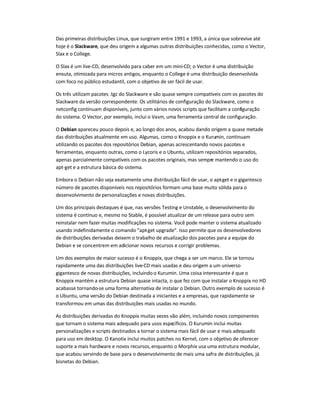 Das primeiras distribuições Linux, que surgiram entre 1991 e 1993, a única que sobrevive até
hoje é o Slackware, que deu origem a algumas outras distribuições conhecidas, como o Vector,
Slax e o College.
O Slax é um live-CD, desenvolvido para caber em um mini-CD; o Vector é uma distribuição
enxuta, otimizada para micros antigos, enquanto o College é uma distribuição desenvolvida
com foco no público estudantil, com o objetivo de ser fácil de usar.
Os três utilizam pacotes .tgz do Slackware e são quase sempre compatíveis com os pacotes do
Slackware da versão correspondente. Os utilitários de configuração do Slackware, como o
netconfig continuam disponíveis, junto com vários novos scripts que facilitam a configuração
do sistema. O Vector, por exemplo, inclui o Vasm, uma ferramenta central de configuração.
O Debian apareceu pouco depois e, ao longo dos anos, acabou dando origem a quase metade
das distribuições atualmente em uso. Algumas, como o Knoppix e o Kurumin, continuam
utilizando os pacotes dos repositórios Debian, apenas acrescentando novos pacotes e
ferramentas, enquanto outras, como o Lycoris e o Ubuntu, utilizam repositórios separados,
apenas parcialmente compatíveis com os pacotes originais, mas sempre mantendo o uso do
apt-get e a estrutura básica do sistema.
Embora o Debian não seja exatamente uma distribuição fácil de usar, o apt-get e o gigantesco
número de pacotes disponíveis nos repositórios formam uma base muito sólida para o
desenvolvimento de personalizações e novas distribuições.
Um dos principais destaques é que, nas versões Testing e Unstable, o desenvolvimento do
sistema é contínuo e, mesmo no Stable, é possível atualizar de um release para outro sem
reinstalar nem fazer muitas modificações no sistema. Você pode manter o sistema atualizado
usando indefinidamente o comando "apt-get upgrade". Isso permite que os desenvolvedores
de distribuições derivadas deixem o trabalho de atualização dos pacotes para a equipe do
Debian e se concentrem em adicionar novos recursos e corrigir problemas.
Um dos exemplos de maior sucesso é o Knoppix, que chega a ser um marco. Ele se tornou
rapidamente uma das distribuições live-CD mais usadas e deu origem a um universo
gigantesco de novas distribuições, incluindo o Kurumin. Uma coisa interessante é que o
Knoppix mantém a estrutura Debian quase intacta, o que fez com que instalar o Knoppix no HD
acabasse tornando-se uma forma alternativa de instalar o Debian. Outro exemplo de sucesso é
o Ubuntu, uma versão do Debian destinada a iniciantes e a empresas, que rapidamente se
transformou em umas das distribuições mais usadas no mundo.
As distribuições derivadas do Knoppix muitas vezes vão além, incluindo novos componentes
que tornam o sistema mais adequado para usos específicos. O Kurumin inclui muitas
personalizações e scripts destinados a tornar o sistema mais fácil de usar e mais adequado
para uso em desktop. O Kanotix inclui muitos patches no Kernel, com o objetivo de oferecer
suporte a mais hardware e novos recursos,enquanto o Morphix usa uma estrutura modular,
que acabou servindo de base para o desenvolvimento de mais uma safra de distribuições, já
bisnetas do Debian.
 
