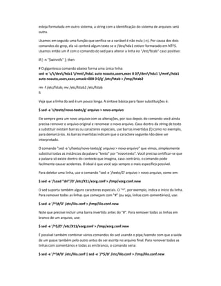esteja formatada em outro sistema, a string com a identificação do sistema de arquivos será
outra.
Usamos em seguida uma função que verifica se a variável é não nula (-n). Por causa dos dois
comandos do grep, ela só conterá algum texto se o /dev/hda1 estiver formatado em NTFS.
Usamos então um if com o comando do sed para alterar a linha no /etc/fstab caso positivo:
if [ -n $winntfs ]; then
# O gigantesco comando abaixo forma uma única linha:
sed -e 's//dev/hda1 /mnt/hda1 auto noauto,users,exec 0 0//dev/hda1 /mnt/hda1
auto noauto,users,exec,umask=000 0 0/g' /etc/fstab  /tmp/fstab2
rm -f /etc/fstab; mv /etc/fstab2 /etc/fstab
fi
Veja que a linha do sed é um pouco longa. A sintaxe básica para fazer substituições é:
$ sed -e 's/texto/novo-texto/g' arquivo  novo-arquivo
Ele sempre gera um novo arquivo com as alterações, por isso depois do comando você ainda
precisa remover o arquivo original e renomear o novo arquivo. Caso dentro da string de texto
a substituir existam barras ou caracteres especiais, use barras invertidas () como no exemplo,
para demarcá-los. As barras invertidas indicam que o caractere seguinte não deve ser
interpretado.
O comando sed -e 's/texto/novo-texto/g' arquivo  novo-arquivo que vimos, simplesmente
substitui todas as instâncias da palavra texto por novo-texto. Você precisa certificar-se que
a palavra só existe dentro do contexto que imagina, caso contrário, o comando pode
facilmente causar acidentes. O ideal é que você seja sempre o mais específico possível.
Para deletar uma linha, use o comando sed-e '/texto/D' arquivo  novo-arquivo, como em:
$ sed -e '/Load dri/D' /etc/X11/xorg.conf  /tmp/xorg.conf.new
O sed suporta também alguns caracteres especiais. O ^, por exemplo, indica o início da linha.
Para remover todas as linhas que começam com # (ou seja, linhas com comentários), use:
$ sed -e '/^#/D' /etc/lilo.conf  /tmp/lilo.conf.new
Note que precisei incluir uma barra invertida antes do #. Para remover todas as linhas em
branco de um arquivo, use:
$ sed -e '/^$/D' /etc/X11/xorg.conf  /tmp/xorg.conf.new
É possível também combinar vários comandos do sed usando o pipe,fazendo com que a saída
de um passe também pelo outro antes de ser escrita no arquivo final. Para remover todas as
linhas com comentários e todas as em branco, o comando seria:
$ sed -e '/^#/D' /etc/lilo.conf | sed -e '/^$/D' /etc/lilo.conf  /tmp/lilo.conf.new
 