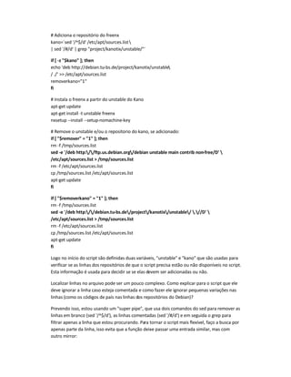 # Adiciona o repositório do freenx
kano=`sed '/^$/d' /etc/apt/sources.list
| sed '/#/d' | grep project/kanotix/unstable/`
if [ -z $kano ]; then
echo 'deb http://debian.tu-bs.de/project/kanotix/unstable
/ ./'  /etc/apt/sources.list
removerkano=1
fi
# Instala o freenx a partir do unstable do Kano
apt-get update
apt-get install -t unstable freenx
nxsetup --install --setup-nomachine-key
# Remove o unstable e/ou o repositorio do kano, se adicionado:
if [ $remover = 1 ]; then
rm -f /tmp/sources.list
sed -e '/deb http://ftp.us.debian.org/debian unstable main contrib non-free/D' 
/etc/apt/sources.list  /tmp/sources.list
rm -f /etc/apt/sources.list
cp /tmp/sources.list /etc/apt/sources.list
apt-get update
fi
if [ $removerkano = 1 ]; then
rm -f /tmp/sources.list
sed -e '/deb http://debian.tu-bs.de/project/kanotix/unstable/ .//D' 
/etc/apt/sources.list  /tmp/sources.list
rm -f /etc/apt/sources.list
cp /tmp/sources.list /etc/apt/sources.list
apt-get update
fi
Logo no início do script são definidas duas variáveis, unstable e kano que são usadas para
verificar se as linhas dos repositórios de que o script precisa estão ou não disponíveis no script.
Esta informação é usada para decidir se se elas devem ser adicionadas ou não.
Localizar linhas no arquivo pode ser um pouco complexo. Como explicar para o script que ele
deve ignorar a linha caso esteja comentada e como fazer ele ignorar pequenas variações nas
linhas (como os códigos de país nas linhas dos repositórios do Debian)?
Prevendo isso, estou usando um super pipe, que usa dois comandos do sed para remover as
linhas em branco (sed '/^$/d'), as linhas comentadas (sed '/#/d') e em seguida o grep para
filtrar apenas a linha que estou procurando. Para tornar o script mais flexível, faço a busca por
apenas parte da linha, isso evita que a função deixe passar uma entrada similar, mas com
outro mirror:
 