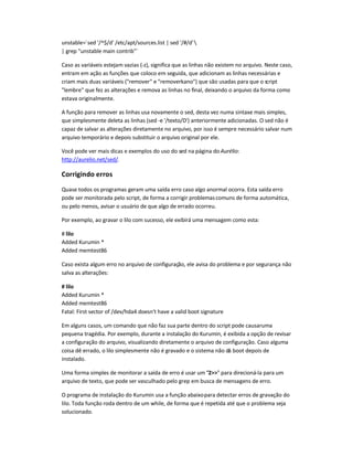 unstable=`sed '/^$/d' /etc/apt/sources.list | sed '/#/d'
| grep unstable main contrib`
Caso as variáveis estejam vazias (-z), significa que as linhas não existem no arquivo. Neste caso,
entram em ação as funções que coloco em seguida, que adicionam as linhas necessárias e
criam mais duas variáveis (remover e removerkano) que são usadas para que o script
lembre que fez as alterações e remova as linhas no final, deixando o arquivo da forma como
estava originalmente.
A função para remover as linhas usa novamente o sed, desta vez numa sintaxe mais simples,
que simplesmente deleta as linhas (sed -e '/texto/D') anteriormente adicionadas. O sed não é
capaz de salvar as alterações diretamente no arquivo, por isso é sempre necessário salvar num
arquivo temporário e depois substituir o arquivo original por ele.
Você pode ver mais dicas e exemplos do uso do sed na página do Aurélio:
http://aurelio.net/sed/.
Corrigindo erros
Quase todos os programas geram uma saída erro caso algo anormal ocorra. Esta saída erro
pode ser monitorada pelo script, de forma a corrigir problemascomuns de forma automática,
ou pelo menos, avisar o usuário de que algo de errado ocorreu.
Por exemplo, ao gravar o lilo com sucesso, ele exibirá uma mensagem como esta:
# lilo
Added Kurumin *
Added memtest86
Caso exista algum erro no arquivo de configuração, ele avisa do problema e por segurança não
salva as alterações:
# lilo
Added Kurumin *
Added memtest86
Fatal: First sector of /dev/hda4 doesn't have a valid boot signature
Em alguns casos, um comando que não faz sua parte dentro do script pode causaruma
pequena tragédia. Por exemplo, durante a instalação do Kurumin, é exibida a opção de revisar
a configuração do arquivo, visualizando diretamente o arquivo de configuração. Caso alguma
coisa dê errado, o lilo simplesmente não é gravado e o sistema não dá boot depois de
instalado.
Uma forma simples de monitorar a saída de erro é usar um 2 para direcioná-la para um
arquivo de texto, que pode ser vasculhado pelo grep em busca de mensagens de erro.
O programa de instalação do Kurumin usa a função abaixopara detectar erros de gravação do
lilo. Toda função roda dentro de um while, de forma que é repetida até que o problema seja
solucionado.
 