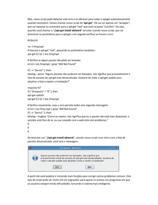Mas, nosso script pode detectar este erro e se oferecer para rodar o apt-get automaticamente
quando necessário. Vamos chamar nosso script de apt-get. Ele vai ser apenas um wrapper,
que vai repassar os comandos para o apt-get real que está na pasta /usr/bin. Ou seja,
quando você chamar o ./apt-get install abiword vai estar usando nosso script, que vai
direcionar os parâmetros para o apt-get e em seguida verificar se houve o erro:
#!/bin/sh
rm -f /tmp/apt
# Executa o apt-get real, passando os parâmetros recebidos:
apt-get $1 $2 | tee /tmp/apt
# Verifica se algum pacote não pôde ser baixado:
erro1=`cat /tmp/apt | grep 404 Not Found`
if [ -n $erro1 ]; then
kdialog --yesno Alguns pacotes não puderam ser baixados. Isto significa que provavelmente a
lista de pacotes do apt-get está desatualizada. Gostaria de rodar o apt-get update para
atualizar a lista e repetir a instalação?
resposta=$?
if [ $resposta = 0 ]; then
apt-get update
apt-get $1 $2 | tee /tmp/apt
# Verifica novamente, caso o erro persista exibe uma segunda mensagem:
erro1=`cat /tmp;/apt | grep 404 Not Found`
if [ -n $erro1 ]; then
kdialog --msgbox O erro se repetiu. Isto significa que ou o pacote não está mais disponível, o
servidor está fora do ar, ou sua conexão com a web está com problemas.
fi
fi
fi
Ao executar um ./apt-get install abiword, usando nosso script num micro com a lista de
pacotes desatualizada, você verá a mensagem:
A partir daí você poderia ir incluindo mais funções para corrigir outros problemas comuns. Este
tipo de script pode ser muito útil em migrações, para aparar as arestas nos programas em que
os usuários estejam tendo dificuldades, tornando o sistemamais inteligente.
 