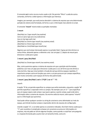 O comando cut é outro recurso muito usado e útil. Ele permite filtrar a saída de outros
comandos, de forma a obter apenas a informação que interessa.
Imagine, por exemplo, que você precisa descobrir o sistema de arquivos que uma determinada
partição do sistema está formatada, de forma a usar a informação mais adiante no script.
O comando mount mostra todas as partições montadas:
$ mount
/dev/hda1 on / type reiserfs (rw,noatime)
none on /proc type proc (rw,nodiratime)
/sys on /sys type sysfs (rw)
/dev/hda2 on /home type reiserfs (rw,noatime,notail)
/dev/hda3 on /home type ext3 (rw)
/dev/hda6 on /mnt/hda6 type reiserfs(rw)
Digamos que você esteja interessado apenas na partição hda2. O grep permite eliminar as
outras linhas, deixando apenas a referente a ela. Use um pipe ( | ) depois do mount para
direcionar a saída para o grep:
$ mount | grep /dev/hda2
/dev/hda2 on /home type reiserfs (rw,noatime,notail)
Mas, como queremos apenas o sistema de arquivos em que a partição está formatada,
podemos usar mais um pipe para direcionar a saída para o cut, de forma que ele elimine o
resto da linha. Veja que incluí também a função do sed que elimina espaços repetidos. É
importante sempre usá-la em funções que usem o cut para procurar por campos específicos,
pois muitos comandos usam espaços de forma não padronizada.
$ mount | grep /dev/hda2 | sed -e '/^$/D' | cut -d   -f 5
reiserfs
A opção -f' do cut permite especificar os campos que serão mostrados, enquanto a opção -d
permite especificar o separador entre os campos. No exemplo usei um-d   para especificar
que um espaço separa cada campo e que quero apenas o quinto campo, queé onde está a
informação sobre o sistema de arquivos. Da enorme saída do mount, sobra apenas reiserfs
que é a informação que queremos.
Você pode utilizar qualquer caracter ou string de caracteres como delimitador ao invés do
espaço, permitindo localizar campos e expressões dentro de arquivos de configuração.
Usando a opção -c, o cut exibe apenas os caracteres indicados. Ela é bem menos usada que o
-f, pois na prática é complicado se basear em caracteres ao procurar informações em
arquivos, mas ela pode ser útil em algumas funções, como quando o script fizer uma pergunta
e a resposta fornecida pelo usuário tiver um tamanho limite, como em:
 