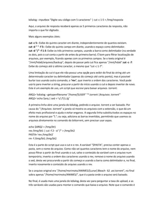 kdialog --inputbox Digite seu código com 5 caracteres | cut-c 1-5  /tmp/resposta
Aqui, o arquivo de resposta receberá apenas os 5 primeiros caracteres da resposta, não
importa o que for digitado.
Mais alguns exemplos úteis:
cut -c 5-: Exibe do quinto caracter em diante, independentemente de quantos existam.
cut -d   -f 5-: Exibe do quinto campo em diante, usandoo espaço como delimitador.
cut -d / -f 1-3: Exibe os três primeiros campos, usando a barra como delimitador (na verdade
os dois, pois o cut conta a partir de antes da primeira barra). É bom para filtrar localização de
arquivos, por exemplo, ficando apenas com os primeiros campos. Se o texto original é
/mnt/hda6/arquivos/backup, depois de passar pelo cut fica apenas /mnt/hda6.cut -c -7:
Exibe do começo até o sétimo caracter, o mesmo que cut-c 1-7.
Uma limitação do cut é que ele não possui uma opção para exibir do final da string até um
determinado caracter ou delimitador (apenas do começo até certo ponto), mas é possível
burlar isso usando outro comando, o rev, que inverte a ordem dos caracteres. Você pode
usá-lo para inverter a string, procurar a partir do início usando o cut e depois inverter de novo.
Este é um exemplo de uso, um script que escrevi para baixar arquivos .torrent:
ARQ1=`kdialog --getopenfilename /home/$USER *.torrent |Arquivos .torrent`
ARQ2=`echo $arq | sed -r 's/ / /g'`
A primeira linha abre uma janela do kdialog, pedindo o arquivo .torrent a ser baixado. Por
causa do |Arquivos .torrent a janela só mostra os arquivos com a extensão, o que dá um
efeito mais profissional e ajuda e evitar enganos. A segunda linha substituitodos os espaços no
nome do arquivo por  ; ou seja, adiciona as barras invertidas, permitindo que usemos os
arquivos diretamente no comando do bittorrent, sem precisar usar aspas.
echo $ARQ2  /tmp/bt1
rev /tmp/bt1 | cut -f 2- -d /  /tmp/bt2
PASTA=`rev /tmp/bt2`
rm -f /tmp/bt1 /tmp/bt2
Esta é a parte do script que usa o cut e o rev. A variável $PASTA, precisa conter apenas a
pasta, sem o nome do arquivo. Como não sei quantos caracteres tem o nome do arquivo, nem
posso filtrar a partir do final usando o cut, salvo o conteúdo da variável com o arquivo num
temporário, inverto a ordem dos caracteres usando o rev, removo o nome do arquivo usando
o sed, desta vez procurando a partir do começo e usando a barra como delimitador e, no final,
inverto novamente o conteúdo do arquivo usando o rev.
Se o arquivo original era /home/morimoto/ANIMES/[Lunar] Bleach- 62 .avi.torrent, no final
sobra apenas /home/morimoto/ANIMES/, que é a pasta onde o arquivo será baixado.
No final, é usada mais uma janela do kdialog, desta vez para perguntar a taxa de upload, e as
três variáveis são usadas para montar o comando que baixa o arquivo. Note que o comando é
 