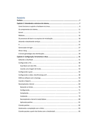 Sumário
Prefácio ................................ ................................ ................................ ................................ ... 7
Capítulo 1: Entendendo a estrutura do sistema................................ ................................ ....... 7
Como funciona o suporte a hardware no Linux................................ ................................ ..... 8
Os componentes do sistema................................ ................................ ............................... 11
Kernel ................................ ................................ ................................ ................................ 11
Módulos................................ ................................ ................................ ............................. 16
Os processos de boot e os arquivos de inicialização................................ ............................ 18
Ativando e desativando serviços................................ ................................ ......................... 22
X ................................ ................................ ................................ ................................ ........ 25
Gerenciador de login................................ ................................ ................................ .......... 27
Xfree e Xorg ................................ ................................ ................................ ....................... 27
A árvore genealógica das distribuições................................ ................................ ............... 28
Capítulo 2: Configuração, ferramentas e dicas................................ ................................ ...... 31
Editando o /etc/fstab ................................ ................................ ................................ ......... 31
Configurando o lilo................................ ................................ ................................ ............. 38
Dual-Boot com dois HDs................................ ................................ ................................ . 42
Usando uma imagem de fundo................................ ................................ ....................... 43
Configurando o grub ................................ ................................ ................................ .......... 44
Configurando o vídeo: /etc/X11/xorg.conf................................ ................................ .......... 48
KVM via software com o Synergy................................ ................................ ........................ 59
Usando o hdparm................................ ................................ ................................ ............... 65
Recompilando o Kernel ................................ ................................ ................................ ...... 69
Baixando os fontes................................ ................................ ................................ ......... 70
Configurando................................ ................................ ................................ .................. 71
Compilando................................ ................................ ................................ .................... 77
Instalando................................ ................................ ................................ ...................... 79
Recompilando o Kernel à moda Debian................................ ................................ .......... 80
Aplicando patches................................ ................................ ................................ .......... 81
Criando patches ................................ ................................ ................................ ................. 82
Acelerando a compilação com o distcc................................ ................................ ............... 83
Criando pacotes a partir dos fontes com o checkinstall................................ ....................... 85
 