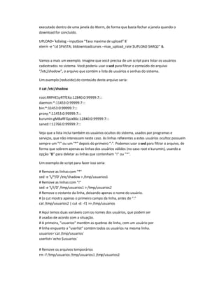 executado dentro de uma janela do Xterm, de forma que basta fechar a janela quando o
download for concluído.
UPLOAD=`kdialog --inputbox Taxa maxima de upload 8`
xterm -e cd $PASTA; btdownloadcurses --max_upload_rate $UPLOAD $ARQ2 
Vamos a mais um exemplo. Imagine que você precisa de um script para listar os usuários
cadastrados no sistema. Você poderia usar osed para filtrar o conteúdo do arquivo
/etc/shadow, o arquivo que contém a lista de usuários e senhas do sistema.
Um exemplo (reduzido) do conteúdo deste arquivo seria:
# cat /etc/shadow
root:RRPHE1yRTfEKo:12840:0:99999:7:::
daemon:*:11453:0:99999:7:::
bin:*:11453:0:99999:7:::
proxy:*:11453:0:99999:7:::
kurumin:gMBaRFGpJx86c:12840:0:99999:7:::
saned:!:12766:0:99999:7:::
Veja que a lista inclui também os usuários ocultos do sistema, usados por programas e
serviços, que não interessam neste caso. As linhas referentes a estes usuários ocultos possuem
sempre um ! ou um * depois do primeiro :. Podemos usar osed para filtrar o arquivo, de
forma que sobrem apenas as linhas dos usuários válidos (no caso root e kurumin), usando a
opção D para deletar as linhas que contenham ! ou *.
Um exemplo de script para fazer isso seria:
# Remove as linhas com *
sed -e '/*/D' /etc/shadow  /tmp/usuarios1
# Remove as linhas com !
sed -e '/!/D' /tmp/usuarios1  /tmp/usuarios2
# Remove o restante da linha, deixando apenas o nome do usuário.
# (o cut mostra apenas o primeiro campo da linha, antes do :
cat /tmp/usuarios2 | cut -d: -f1  /tmp/usuarios
# Aqui temos duas variáveis com os nomes dos usuários, que podem ser
# usadas de acordo com a situação.
# A primeira, usuarios mantém as quebras de linha, com um usuário por
# linha enquanto a userlist contém todos os usuários na mesma linha.
usuarios=`cat /tmp/usuarios`
userlist=`echo $usuarios`
# Remove os arquivos temporários
rm -f /tmp/usuarios /tmp/usuarios1 /tmp/usuarios2
 