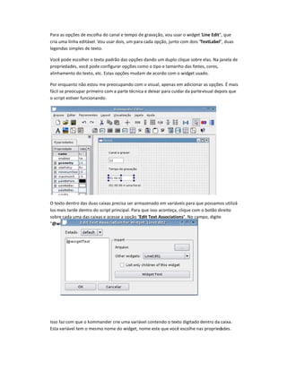 Para as opções de escolha do canal e tempo de gravação, vou usar o widget Line Edit, que
cria uma linha editável. Vou usar dois, um para cada opção, junto com dois 
†
extLabel, duas
legendas simples de texto.
Você pode escolher o texto padrão das opções dando um duplo clique sobre elas. Na janela de
propriedades, você pode configurar opções como o tipo e tamanho das fontes, cores,
alinhamento do texto, etc. Estas opções mudam de acordo com o widget usado.
Por enquanto não estou me preocupando com o visual, apenas em adicionar as opções. É mais
fácil se preocupar primeiro com a parte técnica e deixar para cuidar da partevisual depois que
o script estiver funcionando.
O texto dentro das duas caixas precisa ser armazenado em variáveis para que possamos utilizá-
los mais tarde dentro do script principal. Para que isso aconteça, clique com o botão direito
sobre cada uma das caixas e acesse a opção Edit Text Associations. No campo, digite
‡ˆidgetText.
Isso faz com que o kommander crie uma variável contendo o texto digitado dentro da caixa.
Esta variável tem o mesmo nome do widget, nome este que você escolhe nas propriedades.
 
