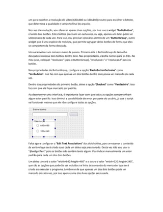 um para escolher a resolução do vídeo (640x480 ou 320x240) e outro para escolher o bitrate,
que determina a qualidade e tamanho final do arquivo.
No caso da resolução, vou oferecer apenas duas opções, por isso uso o widget RadioButton,
criando dois botões. Estes botões precisam ser exclusivos, ou seja, apenas um deles pode ser
selecionado de cada vez. Para isso, vou precisar colocá-los dentro de um ButtonGroup, outro
widget que é uma espécie de moldura, que permite agrupar vários botões de forma que eles
se comportem da forma desejada.
Isto vai envolver um número maior de passos. Primeiro crie o ButtonGroup do tamanho
desejado e coloque dois botões dentro dele. Nas propriedades, escolha nomes para os três. No
meu caso, coloquei resolucao (para o ButtonGroup), resolucao1 e resolucao2 para os
botões.
Nas propriedades do ButtonGroup, configure a opção RadioButtonExclusive como
Verdadeiro. Isso faz com que apenas um dos botõesdentro dele possa ser marcado de cada
vez.
Dentro das propriedades do primeiro botão, deixe a opção Checked como Verdadeiro. Isso
faz com que ele fique marcado por padrão.
Ao desenvolver uma interface, é importante fazer com que todas as opções sempretenham
algum valor padrão. Isso diminui a possibilidade de erros por parte do usuário, já que o script
vai funcionar mesmo que ele não configure todas as opções.
Falta agora configurar o Edit Text Associations dos dois botões, para armazenar o conteúdo
da variável que será criada caso cada um deles seja pressionado. Desta vez não vou usar o
@widgetText pois os botões não contém texto algum. Vou indicar manualmente um valor
padrão para cada um dos dois botões.
Um deles conterá o valor width=640:height=480 e o outro o valor width=320:height=240,
que são as opções que poderão ser incluídas na linha de comando do mencoder que será
criada ao executar o programa. Lembre-se de que apenas um dos dois botões pode ser
marcado de cada vez, por isso apenas uma das duas opções será usada.
 