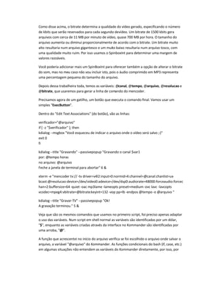 Como disse acima, o bitrate determina a qualidade do vídeo gerado, especificando o número
de kbits que serão reservados para cada segundo devídeo. Um bitrate de 1500 kbits gera
arquivos com cerca de 11 MB por minuto de vídeo, quase 700 MB por hora. O tamanho do
arquivo aumenta ou diminui proporcionalmente de acordo com o bitrate. Um bitrate muito
alto resultaria num arquivo gigantesco e um muito baixo resultaria num arquivo tosco, com
uma qualidade muito ruim. Por isso usamos o SpinboxInt para determinar uma margem de
valores razoáveis.
Você poderia adicionar mais um SpinBoxInt para oferecer também a opção de alterar o bitrate
do som, mas no meu caso não vou incluir isto, pois o áudio comprimido em MP3 representa
uma percentagem pequena do tamanho do arquivo.
Depois dessa trabalheira toda, temos as variáveis: @canal, @tempo, @arquivo, @resolucao e
@bitrate, que usaremos para gerar a linha de comando do mencoder.
Precisamos agora de um gatilho, um botão que executa o comando final. Vamos usar um
simples ExecButton.
Dentro do Edit Text Associations (do botão), vão as linhas:
verificador=@arquivo
if [ -z $verificador ]; then
kdialog --msgbox Você esqueceu de indicar o arquivo onde o vídeo será salvo ;-)
exit 0
fi
kdialog --title Gravando --passivepopup Gravando o canal $var1
por: @tempo horas
no arquivo: @arquivo
Feche a janela de terminal para abortar 6 
xterm -e mencoder tv:// -tv driver=v4l2:input=0:normid=4:channel=@canal:chanlist=us-
bcast:@resolucao:device=/dev/video0:adevice=/dev/dsp0:audiorate=48000:forceaudio:forcec
han=2:buffersize=64 -quiet -oac mp3lame -lameopts preset=medium-ovc lavc -lavcopts
vcodec=mpeg4:vbitrate=@bitrate:keyint=132 -vop pp=lb -endpos @tempo -o @arquivo 
kdialog --title Gravar-TV --passivepopup Ok!
A gravação terminou. 5 
Veja que são os mesmos comandos que usamos no primeiro script, foi preciso apenas adaptar
o uso das variáveis. Num script em shell normal as variáveis são identificadas por um dólar,
$, enquanto as variáveis criadas através da interface no Kommander são identificadas por
uma arroba, @.
A função que acrescentei no início do arquivo verifica se foi escolhido o arquivo onde salvar o
arquivo, a variável @arquivo do Kommander. As funções condicionais do bash (if, case, etc.)
em algumas situações não entendem as variáveis do Kommander diretamente, por isso, por
 