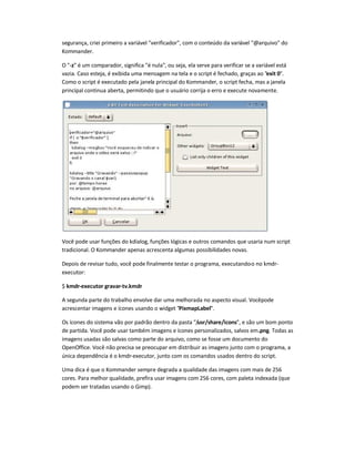 segurança, criei primeiro a variável verificador, com o conteúdo da variável @arquivo do
Kommander.
O -z é um comparador, significa é nula, ou seja, ela serve para verificar se a variável está
vazia. Caso esteja, é exibida uma mensagem na tela e o script é fechado, graças ao exit 0.
Como o script é executado pela janela principal do Kommander, o script fecha, mas a janela
principal continua aberta, permitindo que o usuário corrija o erro e execute novamente.
Você pode usar funções do kdialog, funções lógicas e outros comandos que usaria num script
tradicional. O Kommander apenas acrescenta algumas possibilidades novas.
Depois de revisar tudo, você pode finalmente testar o programa, executando-o no kmdr-
executor:
$ kmdr-executor gravar-tv.kmdr
A segunda parte do trabalho envolve dar uma melhorada no aspecto visual. Vocêpode
acrescentar imagens e ícones usando o widget PixmapLabel.
Os ícones do sistema vão por padrão dentro da pasta /usr/share/icons, e são um bom ponto
de partida. Você pode usar também imagens e ícones personalizados, salvos em.png. Todas as
imagens usadas são salvas como parte do arquivo, como se fosse um documento do
OpenOffice. Você não precisa se preocupar em distribuir as imagens junto com o programa, a
única dependência é o kmdr-executor, junto com os comandos usados dentro do script.
Uma dica é que o Kommander sempre degrada a qualidade das imagens com mais de 256
cores. Para melhor qualidade, prefira usar imagens com 256 cores, com paleta indexada (que
podem ser tratadas usando o Gimp).
 