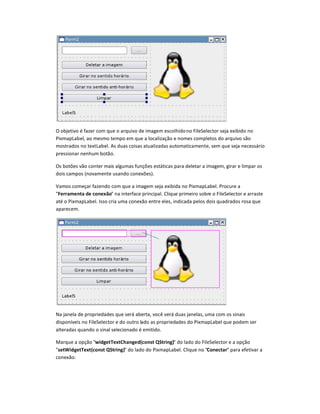 O objetivo é fazer com que o arquivo de imagem escolhidono FileSelector seja exibido no
PixmapLabel, ao mesmo tempo em que a localização e nomes completos do arquivo são
mostrados no textLabel. As duas coisas atualizadas automaticamente, sem que seja necessário
pressionar nenhum botão.
Os botões vão conter mais algumas funções estáticas para deletar a imagem, girar e limpar os
dois campos (novamente usando conexões).
Vamos começar fazendo com que a imagem seja exibida no PixmapLabel. Procure a
Ferramenta de conexão na interface principal. Clique primeiro sobre o FileSelector e arraste
até o PixmapLabel. Isso cria uma conexão entre eles, indicada pelos dois quadrados rosa que
aparecem.
Na janela de propriedades que será aberta, você verá duas janelas, uma com os sinais
disponíveis no FileSelector e do outro lado as propriedades do PixmapLabel que podem ser
alteradas quando o sinal selecionado é emitido.
Marque a opção widgetTextChanged‘const ’String) do lado do FileSelector e a opção
set
“
idgetText‘const ’String) do lado do PixmapLabel. Clique no Conectar para efetivar a
conexão:
 