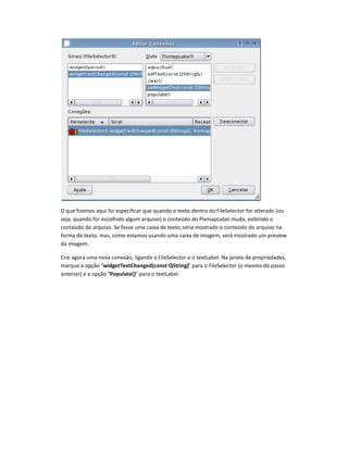 O que fizemos aqui foi especificar que quando o texto dentro do FileSelector for alterado (ou
seja, quando for escolhido algum arquivo) o conteúdo do PixmapLabel muda, exibindo o
conteúdo do arquivo. Se fosse uma caixa de texto,seria mostrado o conteúdo do arquivo na
forma de texto; mas, como estamos usando uma caixa de imagem, será mostrado um preview
da imagem.
Crie agora uma nova conexão, ligando o FileSelector e o textLabel. Na janela de propriedades,
marque a opção widgetTextChanged”const •String) para o FileSelector (o mesmo do passo
anterior) e a opção Populate() para o textLabel.
 