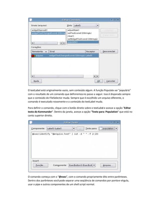 O textLabel está originalmente vazio, sem conteúdo algum. A função Populate vai populá-lo
com o resultado de um comando que definiremosno passo a seguir. Isso é disparado sempre
que o conteúdo do FileSelector muda. Sempre que é escolhido um arquivo diferente, o
comando é executado novamente e o conteúdo do textLabel muda.
Para definir o comando, clique com o botão direito sobre o textLabel e acesse a opção Editar
texto do Kommander. Dentro da janela, acesse a opção Texto para: Population que está no
canto superior direito.
O comando começa com o @exec, com o comando propriamente dito entre parênteses.
Dentro dos parênteses vocêpode separar uma seqüência de comandos por ponto-e-vírgula,
usar o pipe e outros componentes de um shell script normal.
 