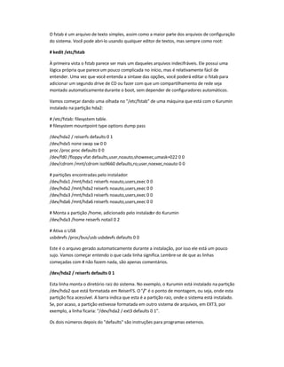 O fstab é um arquivo de texto simples, assim como a maior parte dos arquivos de configuração
do sistema. Você pode abri-lo usando qualquer editor de textos, mas sempre como root:
# kedit /etc/fstab
À primeira vista o fstab parece ser mais um daqueles arquivos indecifráveis. Ele possui uma
lógica própria que pareceum pouco complicada no início, mas é relativamente fácil de
entender. Uma vez que você entenda a sintaxe das opções, você poderá editar o fstab para
adicionar um segundo drive de CD ou fazer com que um compartilhamento de rede seja
montado automaticamentedurante o boot, sem depender de configuradores automáticos.
Vamos começar dando uma olhada no "/etc/fstab" de uma máquina que está com o Kurumin
instalado na partição hda2:
# /etc/fstab: filesystem table.
# filesystem mountpoint type options dump pass
/dev/hda2 / reiserfs defaults 0 1
/dev/hda5 none swap sw 0 0
proc /proc proc defaults 0 0
/dev/fd0 /floppy vfat defaults,user,noauto,showexec,umask=022 0 0
/dev/cdrom /mnt/cdrom iso9660 defaults,ro,user,noexec,noauto 0 0
# partições encontradas pelo instalador:
/dev/hda1 /mnt/hda1 reiserfs noauto,users,exec 0 0
/dev/hda2 /mnt/hda2 reiserfs noauto,users,exec 0 0
/dev/hda3 /mnt/hda3 reiserfs noauto,users,exec 0 0
/dev/hda6 /mnt/hda6 reiserfs noauto,users,exec 0 0
# Monta a partição /home, adicionado pelo instalador do Kurumin
/dev/hda3 /home reiserfs notail 0 2
# Ativa o USB
usbdevfs /proc/bus/usb usbdevfs defaults 0 0
Este é o arquivo gerado automaticamente durante a instalação, por isso ele está um pouco
sujo. Vamos começar entendo o que cada linha significa.Lembre-se de que as linhas
começadas com # não fazem nada, são apenas comentários.
/dev/hda2 / reiserfs defaults 0 1
Esta linha monta o diretório raiz do sistema. No exemplo, o Kurumin está instalado na partição
/dev/hda2 que está formatada em ReiserFS. O"/" é o ponto de montagem, ou seja, onde esta
partição fica acessível. A barra indica que esta é a partição raiz, onde o sistema está instalado.
Se, por acaso, a partição estivesse formatada em outro sistema de arquivos, em EXT3, por
exemplo, a linha ficaria: "/dev/hda2 / ext3 defaults 0 1".
Os dois números depois do "defaults" são instruções para programas externos.
 
