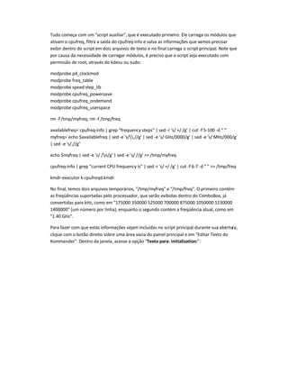 Tudo começa com um script auxiliar, que é executado primeiro. Ele carrega os módulos que
ativam o cpufreq, filtra a saída do cpufreq-info e salva as informações que vamos precisar
exibir dentro do script em dois arquivos de texto e no final carrega o script principal. Note que
por causa da necessidade de carregar módulos, é preciso que o script seja executado com
permissão de root, através do kdesu ou sudo:
modprobe p4_clockmod
modprobe freq_table
modprobe speed step_lib
modprobe cpufreq_powersave
modprobe cpufreq_ondemand
modprobe cpufreq_userspace
rm -f /tmp/myfreq; rm -f /tmp/freq
availablefreq=`cpufreq-info | grep frequency steps | sed -r 's/ +/ /g' | cut -f 5-100 -d  `
myfreq=`echo $availablefreq | sed -e 's/.//g' | sed -e 's/ GHz/0000/g' | sed -e 's/ MHz/000/g'
| sed -e 's/,//g'`
echo $myfreq | sed -e 's/ /n/g' | sed -e 's/ //g'  /tmp/myfreq
cpufreq-info | grep current CPU frequency is | sed -r 's/ +/ /g' | cut -f 6-7 -d    /tmp/freq
kmdr-executor k-cpufreqd.kmdr
No final, temos dois arquivos temporários, /tmp/myfreq e /tmp/freq. O primeiro contém
as freqüências suportadas pelo processador, que serão exibidas dentro do ComboBox, já
convertidas para kHz, como em 175000 350000 525000 700000 875000 1050000 1230000
1400000 (um número por linha), enquanto o segundo contém a freqüência atual, como em
1.40 GHz.
Para fazer com que estas informações sejam incluídas no script principal durante sua abertura,
clique com o botão direito sobre uma área vazia do painel principal e em Editar Texto do
Kommander. Dentro da janela, acesse a opção Texto para: initialization:.
 