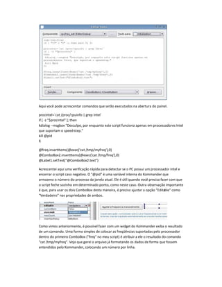 Aqui você pode acrescentar comandos que serão executados na abertura do painel.
procintel=`cat /proc/cpuinfo | grep Intel`
if [ -z $procintel ]; then
kdialog --msgbox Desculpe, por enquanto este script funciona apenas em processadores Intel
que suportam o speed-step.
kill @pid
fi
@freq.insertItems(@exec('cat /tmp/myfreq'),0)
@ComboBox2.insertItems(@exec('cat /tmp/freq'),0)
@Label1.setText(@ComboBox2.text)
Acrescentei aqui uma verificação rápida para detectar se o PC possui um processador Intel e
encerrar o script caso negativo. O @pid é uma variável interna do Kommander que
armazena o número do processo da janela atual. Ele é útil quando você precisa fazer com que
o script feche sozinho em determinado ponto, como neste caso. Outra observação importante
é que, para usar os dois ComboBox desta maneira, é preciso ajustar a opção Editable como
Verdadeiro nas propriedades de ambos.
Como vimos anteriormente, é possível fazer com um widget do Kommander exiba o resultado
de um comando. Uma forma simples de colocar as freqüências suportadas pelo processador
dentro do primeiro ComboBox (freq no meu script) é atribuir a ele o resultado do comando
cat /tmp/myfreq. Veja que gerei o arquivo já formatando os dados de forma que fossem
entendidos pelo Kommander, colocando um número por linha.
 
