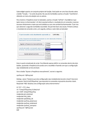 Cada widget suporta um conjunto próprio de funções. Você pode ver uma lista clicando sobre
o botão Função... no canto da janela. No caso do ComboBox usamos a função insertItems,
obtendo um menu de seleção com os valores.
Para mostrar a freqüência atual no textLabel, usamos a função setText. O problema é que
(pelo menos no Kommander 1.2) não é possível atribuir o resultado de um comando, é preciso
escrever diretamente o texto que será exibido ou usar uma variável do Kommander. É por isso
que adicionei o segundo ComboBox escondido. Ele permite fazer uma escala. Primeiro atribuo
o resultado do comando a ele e, em seguida, atribuo o valor dele ao textLabel.
Esta é a parte complicada do script. Fica faltando apenas definir os comandos dentro dos dois
botões, ajustando a freqüência de acordo com o escolhido e fazendo com que a configuração
seja restabelecida na hora do boot.
Para o botão Ajustar a freqüência manualmente, escrevi o seguinte:
cpufreq-set -f @freq.text
kdialog --yesno Gostaria que esta configuração seja restabelecida durante o boot? Istocriará
o arquivo '/etc/rcS.d/S70cpufreq', que executará os comandos necessários durante o boot.
Responder 'Não' desativa uma configuração salva anteriormente.
if [ $? = 0 ]; then
rm -f /tmp/S70cpufreq 2/dev/null
cat EOF /tmp/S70cpufreq
modprobe p4_clockmod
modprobe freq_table
modprobe speedstep_lib
modprobe cpufreq_powersave
modprobe cpufreq_ondemand
modprobe cpufreq_userspace
cpufreq-set -f @freq.text
EOF
 
