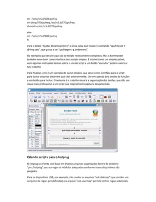 rm -f /etc/rcS.d/S70cpufreq
mv /tmp/S70cpufreq /etc/rcS.d/S70cpufreq
chmod +x /etc/rcS.d/S70cpufreq
else
rm -f /etc/rcS.d/S70cpufreq
fi
Para o botão Ajustar Dinamicamente a única coisa que muda é o comando cpufreq-set -f
@freq.text, que passa a ser cpufreq-set -g ondemand.
Os exemplos que dei até aqui são de scripts relativamente complexos.Mas o Kommander
também serve bem como interface para scripts simples. É incrível como um simples painel,
com algumas instruções básicas sobre o uso do script e um botão executar podem valorizar
seu trabalho.
Para finalizar, este é um exemplo de painel simples, que serve como interface para o script
para baixar arquivos bittorrent que citei anteriormente. Ele tem apenas dois botões de funções
e um botão para fechar. O restante é o trabalho visual e a organização dos botões, que dão um
visual mais profissional a um script que originalmente passaria despercebido.
Criando scripts para o hotplug
O hotplug se orienta com base em diversos arquivos organizados dentro do diretório
/etc/hotplug para carregar os módulos adequados conforme novos dispositivos são
plugados.
Para os dispositivos USB, por exemplo, são usados os arquivos usb.distmap (que contém um
conjunto de regras pré-definidas) e o arquivo usb.usermap permite definir regras adicionais.
 