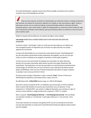Em muitas distribuições o segundo arquivo não existe por padrão, mas basta criá-lo usando o
comando touch /etc/hotplug/usb.usermap.
Note que estes arquivos só existem em distribuições que realmente utilizam o hotplug. Atualmente,
está havendo uma espécie de movimento migratório em relação ao udev (que abordo a seguir). Embora o
udev possa conviver com os scripts do hotplug, muitas distribuições preferem realmente eliminá-lo,
mantendo apenas o udev. Quase todas as regras do hotplug podem ser reescritas usando funções do udev,
mas é interessante entender os dois sistemas, para que você possa utilizar um sistema ou outro de acordo
com o sistema usado.
Ambos os arquivos são formados por um conjunto de regras, como a abaixo:
usb-storage 0x000f 0x03ee 0x0000 0x0000 0x0245 0x00 0x00 0x00 0x00 0x00 0x00
0x00000000
O primeiro campo, usb-storage, indica um script que será executado (ou um módulo que
será carregado) quando um dispositivo que se encaixa nas regras descritas nos campos
seguintes for encontrado.
A maioria das distribuições traz um conjunto de scripts dentro da pasta /etc/hotplug/usb/,
que são executados quando determinados dispositivos são plugados. Isso faz com que seja
criado um ícone no desktop ao ser plugado um pendrive e outras ações do gênero.
Um dos recursos mais interessantes do hotplug é que você pode criar ações adicionais,
fazendo com que sejam executadas ações diversas quando você plugar dispositivos USB
especificados. Você pode fazer com que seja executado um script de backup automaticamente
quando plugar seu HD USB, fazer com que o Amarok ououtro aplicativo seja aberto quando
plugar seu MP3Player, fazer com que um determinado game seja aberto ao plugar o joystick,
ou qualquer outra coisa que tenha em mente.
O primeiro passo é plugar o dispositivo e rodar o comando lsusb. Procure a linha com a
identificação do dispositivo a que deseja atribuir a ação, como em:
Bus 003 Device 023: ID 05e3:0702 Genesys Logic, Inc. USB 2.0 IDE Adapter
Aqui estou usando uma gaveta de HD, um adaptador que permite ligar um HD de notebook
direto na porta USB, fazendo com que ele seja reconhecido como um pendrive. O mais
importante é o ID 05e3:0702, que contém o código do dispositivo, que usaremos na regra. O
primeiro número (05e3) é o código do fabricante, enquanto o 0702 é o modelo.
Abra os arquivos /etc/hotplug/usb.distmap e /etc/hotplug/usb.usermap. Dê uma olhada
nos exemplos incluídos no usb.distmap e copie algum deles para o usb.usermap, como
exemplo.
Como estou fazendo um script para uma gaveta de HD, vou dar um exemplo de como fazer
com que seja executado um script que faz automaticamente backup de algumas pastas sempre
que ela é plugada.
 