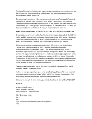 As linhas adicionadas no usb.usermap seguem uma sintaxe especial, com vários campos. Não
é prático escrever tudo manualmente, justamente por isso copiamos uma linha do outro
arquivo e vamos apenas modificá-la.
Como disse, o primeiro campo indica o script (dentro da pasta /etc/hotplug/usb/) que será
executado. No exemplo, estou indicando o script gaveta. O terceiro e o quarto campo
contém os números de identificação do dispositivo, os dois números que apareceram no lsusb.
É através deles que o hotplug saberá diferenciar a gaveta de outros dispositivos USB. Note que
é necessário adicionar um 0x antes de cada um dos dois números, como em:
gaveta 0x0003 0x05e3 0x0702 0x0000 0x0000 0x00 0x00 0x00 0x00 0x00 0x00 0x00000000
O segundo campo (chamado match_flags) indica como a regra será aplicada. O 0x0003 é o
código padrão para regras personalizadas, que diz que a regra se aplica apenas a dispositivos
com os dois códigos de identificação. A regra vai ser disparada se você plugar uma outra
gaveta, exatamente igual à primeira, mas não se plugar um pendrive, por exemplo.
Existem outros códigos, menos usados, que permitem definir regras mais gerais. Usando
0x0000 você cria uma regra que se aplica a qualquer dispositivo USB plugado,
independentemente do que seja e o 0x000f, que permite definir exceções, ou seja,
dispositivos específicos que não disparam uma regra mais genérica. Mexer com estes códigos
permite criar regras mais abrangentes (como as usadas no usb.distmap), que permitem coisas
como, por exemplo, disparar uma ação quando qualquer pendrive ou scanner é conectado
(independente do fabricante). Mas, trabalhar com eles é um pouco mais complicado, pois você
precisa conhecer bem os códigos de identificação dos dispositivos e as regras que podem ser
usadas, e ambas as coisas não são bem documentadas.
Para manter as coisas simples, vou me concentrar na criação de regras específicas, usando
sempre o  0x0003 no segundo campo.
Na linha do exemplo, especifiquei que o script /etc/hotplug/usb/gaveta deve ser executado
sempre que o dispositivo com o código 0x05e3 0x0702 for plugado. O arquivo é um shell
script normal, com os comandos que você quer que sejam executados.
Este seria um exemplo de script simples, que faria backup da pasta /mnt/hda6/ARQUIVOS/:
#!/bin/sh
umount /mnt/sda1; sleep 1
mount /dev/sda1 /mnt/sda1
montado=`mount | grep /mnt/sda1`
if [ -z $montado ]; then
exit 2
else
rsync -av /mnt/hda6/ARQUIVOS/ /mnt/sda1/ARQUIVOS
sync
 