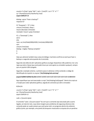 usuario=`ls /tmp/ | grep kde | sed -s '/root/D' | cut -f 2 -d -`
cp -f /home/$usuario/.Xauthority /root/
export DISPLAY=:0
kdialog --yesno Fazer o backup?
resposta=$?
if [ $resposta = 0 ]; then
umount /mnt/sda1; sleep 1
mount /dev/sda1 /mnt/sda1
montado=`mount | grep /mnt/sda1`
if [ -z $montado ]; then
exit 2
else
rsync -av /mnt/hda6/ARQUIVOS/ /mnt/sda1/ARQUIVOS
sync
umount /mnt/sda1
kdialog --msgbox Backup completo
fi
fi
Veja que adicionei também duas caixas de diálogo. A primeira confirma sevocê quer fazer o
backup e a segunda avisa quando ele é concluído.
Seguindo esta idéia de abrir aplicativos gráficos ao plugar dispositivos USB, podemos criar uma
regra que abre o Epsxe (que você pode trocar por outro game ou emulador qualquer), sempre
que um joystick USB é plugado.
Seguindo o exemplo anterior, o primeiro passo é adicionar a linha contendo o código de
identificação do Joystick no arquivo /etc/hotplug/usb.usermap:
joypad 0x0003 0x046d 0xc20c0x0000 0x0000 0x00 0x00 0x00 0x00 0x00 0x00 0x00000000
Aqui especifiquei que será executado o script /etc/hotplug/usb/joypad. Dentro do script vai
a função para rodar aplicativos gráficos, seguida do comando que abre o emulador:
#!/bin/sh
usuario=`ls /tmp/ | grep kde | sed -s '/root/D' | cut -f 2 -d -`
cp -f /home/$usuario/.Xauthority /root/
export DISPLAY=:0
sudo -u $usuario epsxe
O comando sudo -u $usuario epsxe faz com que o comando seja executado pelo usuário
logado, ao invés do root, o que daria margem para problemas de segurança diversos.Este
comando pode ser usado sempre que você quiser abrir um programa dentro do ambiente
gráfico (como, por exemplo, uma janela do konqueror mostrando os arquivos de um pendrive
 