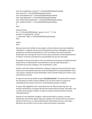 echo Icon=usbpendrive_unmount  /home/$USER/Desktop/$i.desktop
echo Name=$i  /home/$USER/Desktop/$i.desktop
echo StartupNotify=true  /home/$USER/Desktop/$i.desktop
echo Type=Application  /home/$USER/Desktop/$i.desktop
echo X-KDE-SubstituteUID=false  /home/$USER/Desktop/$i.desktop
echo X-KDE-Username=  /home/$USER/Desktop/$i.desktop
fi
done
# Remove ícones
for i in `ls /home/$USER/Desktop/ | grep sd | cut-d . -f 1`; do
presente=`ls /sys/block/sd* | grep $i`
[ -z $presente ]  rm -f /home/$USER/Desktop/$i.desktop
done
sleep 6
done
Note que este script é dividido em duas seções: a primeira adiciona ícones para dispositivos
detectados e a segunda remove ícones de dispositivos que foram desplugados, assim que
percebe que a entrada correspondente no /sys foi removida. Este script é executado
diretamente com o seu login de usuário e fica em loop, atualizando os ícones freqüentemente.
O sleep 6 no final do script determina a periodicidade com que ele é executado.
Na verdade, incluí este script apenas como um exemplo de como, graças ao trabalho feito pelo
próprio Kernel, é simples detectar novos periféricos e executarações apropriadas. é
justamente isso que faz o hotplug e, mais recentemente, o udev.
Embora o udev não substitua diretamente o hotplug, as regras para ele permitem fazer quase
tudo que era antes possível através dos scripts do hotplug (entre muitaspossibilidades novas),
o que explica a migração de muitas distribuições. Vamos entender então como criá-las e o que
é possível fazer com elas.
As regras do udev vão por padrão na pasta /etc/udev/rules.d/. Os arquivos dentro da pasta
são executados em ordem numérico-alfabética, de uma forma similar aos arquivos de
inicialização dentro da pasta /etc/rcS.d, em distribuições baseadas no Debian.
O arquivo 025_libgphoto2.rules é executando antes do 050_linux-wlan-ng.rules, por
exemplo. Normalmente, os arquivos são links para arquivos dentro da pasta /etc/udev/, mas
na prática tanto faz seguir o padrão, ou colocar os arquivos diretamente dentro da pasta
/etc/udev/rules.d/.
Quando um novo dispositivo é plugado, o udev vasculha todos os arquivos, na ordem
especificada, até encontrar alguma regra que se aplique a ele. Ele pára assim que encontra a
primeira, de forma que, se o mesmo dispositivo for referenciado em duas ou mais regras
diferentes, vale a primeira. É por isso que a ordem dos arquivos é importante.
 