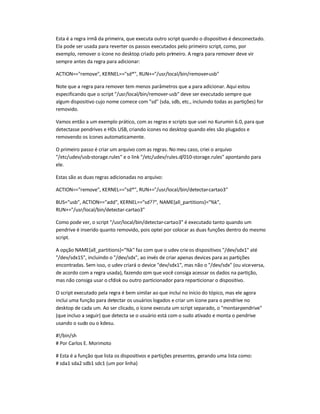 Esta é a regra irmã da primeira, que executa outro script quando o dispositivo é desconectado.
Ela pode ser usada para reverter os passos executados pelo primeiro script, como, por
exemplo, remover o ícone no desktop criado pelo primeiro. A regra para remover deve vir
sempre antes da regra para adicionar:
ACTION==remove, KERNEL==sd*, RUN+=/usr/local/bin/remover-usb
Note que a regra para remover tem menos parâmetros que a para adicionar. Aqui estou
especificando que o script /usr/local/bin/remover-usb deve ser executado sempre que
algum dispositivo cujo nome comece com sd (sda, sdb, etc., incluindo todas as partições) for
removido.
Vamos então a um exemplo prático, com as regras e scripts que usei no Kurumin 6.0, para que
detectasse pendrives e HDs USB, criando ícones no desktop quando eles são plugados e
removendo os ícones automaticamente.
O primeiro passo é criar um arquivo com as regras. No meu caso, criei o arquivo
/etc/udev/usb-storage.rules e o link /etc/udev/rules.d/010-storage.rules apontando para
ele.
Estas são as duas regras adicionadas no arquivo:
ACTION==remove, KERNEL==sd*, RUN+=/usr/local/bin/detectar-cartao3
BUS=usb, ACTION==add, KERNEL==sd??, NAME{all_partitions}=%k,
RUN+=/usr/local/bin/detectar-cartao3
Como pode ver, o script /usr/local/bin/detectar-cartao3 é executado tanto quando um
pendrive é inserido quanto removido, pois optei por colocar as duas funções dentro do mesmo
script.
A opção NAME{all_partitions}=%k faz com que o udev crieos dispositivos /dev/sdx1 até
/dev/sdx15, incluindo o /dev/sdx, ao invés de criar apenas devices para as partições
encontradas. Sem isso, o udev criará o device dev/sdx1, mas não o /dev/sdx (ou vice-versa,
de acordo com a regra usada), fazendo com que você consiga acessar os dados na partição,
mas não consiga usar o cfdisk ou outro particionador para reparticionar o dispositivo.
O script executado pela regra é bem similar ao que incluí no início do tópico, mas ele agora
inclui uma função para detectar os usuários logados e criar um ícone para o pendrive no
desktop de cada um. Ao ser clicado, o ícone executa um script separado, o montar-pendrive
(que incluo a seguir) que detecta se o usuário está com o sudo ativado e monta o pendrive
usando o sudo ou o kdesu.
#!/bin/sh
# Por Carlos E. Morimoto
# Esta é a função que lista os dispositivos e partições presentes, gerando uma lista como:
# sda1 sda2 sdb1 sdc1 (um por linha)
 
