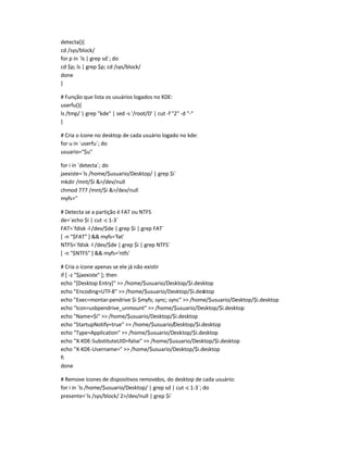 detecta(){
cd /sys/block/
for p in `ls | grep sd`; do
cd $p; ls | grep $p; cd /sys/block/
done
}
# Função que lista os usuários logados no KDE:
userfu(){
ls /tmp/ | grep kde | sed -s '/root/D' | cut -f 2 -d -
}
# Cria o ícone no desktop de cada usuário logado no kde:
for u in `userfu`; do
usuario=$u
for i in `detecta`; do
jaexiste=`ls /home/$usuario/Desktop/ | grep $i`
mkdir /mnt/$i /dev/null
chmod 777 /mnt/$i /dev/null
myfs=''
# Detecta se a partição é FAT ou NTFS
de=`echo $i | cut -c 1-3`
FAT=`fdisk -l /dev/$de | grep $i | grep FAT`
[ -n $FAT ]  myfs='fat'
NTFS=`fdisk -l /dev/$de | grep $i | grep NTFS`
[ -n $NTFS ]  myfs='ntfs'
# Cria o ícone apenas se ele já não existir
if [ -z $jaexiste ]; then
echo [Desktop Entry]  /home/$usuario/Desktop/$i.desktop
echo Encoding=UTF-8  /home/$usuario/Desktop/$i.desktop
echo Exec=montar-pendrive $i $myfs; sync; sync  /home/$usuario/Desktop/$i.desktop
echo Icon=usbpendrive_unmount  /home/$usuario/Desktop/$i.desktop
echo Name=$i  /home/$usuario/Desktop/$i.desktop
echo StartupNotify=true  /home/$usuario/Desktop/$i.desktop
echo Type=Application  /home/$usuario/Desktop/$i.desktop
echo X-KDE-SubstituteUID=false  /home/$usuario/Desktop/$i.desktop
echo X-KDE-Username=  /home/$usuario/Desktop/$i.desktop
fi
done
# Remove ícones de dispositivos removidos, do desktop de cada usuário:
for i in `ls /home/$usuario/Desktop/ | grep sd | cut-c 1-3`; do
presente=`ls /sys/block/ 2/dev/null | grep $i`
 