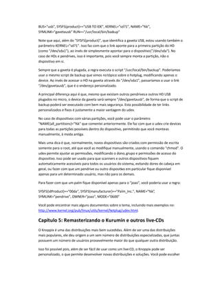 BUS=usb, SYSFS{product}==USB TO IDE, KERNEL=sd?1, NAME=%k,
SYMLINK=gavetausb RUN+=/usr/local/bin/backup
Note que aqui, além do SYSFS{product}, que identifica a gaveta USB, estou usando também o
parâmetro KERNEL=sd?1. Isso faz com que o link aponte para a primeira partição do HD
(como /dev/sda1), ao invés de simplesmente apontar para o dispositivo(/dev/sda). No
caso de HDs e pendrives, isso é importante, pois você sempre monta a partição, não o
dispositivo em si.
Sempre que a gaveta é plugada, a regra executa o script /usr/local/bin/backup. Poderíamos
usar o mesmo script de backup que vimos notópico sobre o hotplug, modificando apenas o
device. Ao invés de acessar o HD na gaveta através do /dev/sda1, passaríamos a usar o link
/dev/gavetausb, que é o endereço personalizado.
A principal diferença aqui é que, mesmo que existam outros pendrivese outros HD USB
plugados no micro, o device da gaveta será sempre /dev/gavetausb, de forma que o script de
backup poderá ser executado com bem mais segurança. Esta possibilidade de ter links
personalizados e fixos é justamente a maior vantagem do udev.
No caso de dispositivos com várias partições, você pode usar o parâmetro
NAME{all_partitions}=%k que comentei anteriormente. Ele faz com que o udev crie devices
para todas as partições possíveis dentro do dispositivo, permitindo que você monte-as
manualmente, à moda antiga.
Mais uma dica é que, normalmente, novos dispositivos são criados com permissão de escrita
somente para o root, até que você as modifique manualmente, usando o comando chmod. O
udev permite ajustar as permissões, modificando o dono,grupo e permissões de acesso do
dispositivo. Isso pode ser usado para que scanners e outros dispositivos fiquem
automaticamente acessíveis para todos os usuários do sistema, evitando dores de cabeça em
geral, ou fazer com que um pendrive ou outro dispositivo em particular fique disponível
apenas para um determinado usuário, mas não para os demais.
Para fazer com que um palm fique disponível apenas para o joao, você poderia usar a regra:
SYSFS{idProduct}==00da, SYSFS{manufacturer}==Palm_Inc., NAME=%k,
SYMLINK=pendrive, OWNER=joao, MODE=0600
Você pode encontrar mais alguns documentos sobre o tema, incluindo mais exemplos no:
http://www.kernel.org/pub/linux/utils/kernel/hotplug/udev.html.
Capítulo 5: Remasterizando o Kurumin e outros live-CDs
O Knoppix é uma das distribuições mais bem sucedidas. Além de ser uma das distribuições
mais populares, ele deu origem a um sem número de distribuições especializadas, que juntas
possuem um número de usuários provavelmente maior do que qualquer outra distribuição.
Isso foi possível pois, além de ser fácil de usar como um live-CD, o Knoppix pode ser
personalizado, o que permite desenvolver novas distribuições e soluções. Você pode escolher
 