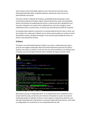 entre começar a partir do Knoppix original ou usar o Kurumin (ou outra das muitas
distribuições derivadas dele), corrigindo problemas, adicionando novos recursos ou
personalizando o que quiser.
O Kurumin mantém a detecção de hardware, possibilidade depersonalização e outras
características positivas do Knoppix original, adicionando diversos scripts, personalizações,
drivers e ferramentas de configuração que tornam o sistema mais fácil e agradável de usar.
Enquanto o Knoppix é um sucesso entre o públicotécnico, o Kurumin conseguiu crescer
rapidamente entre os usuários finais, um terreno que até então parecia difícil de conquistar.
Os exemplos deste capítulo se concentram na remasterização do Kurumin (que é, afinal, uma
das soluções mais usadas aqui no Brasil), mas os mesmos passos podem ser usados em outras
distribuições recentes, derivadas do Knoppix. É uma uma boa oportunidade de colocar em
prática o que aprendemos até aqui.
O básico
O Knoppix é uma distribuição baseada no Debian, que utiliza o módulocloop para rodar a
partir de uma imagem compactada. Além de dar boot diretamente através do CD, DVD ou
pendrive, sem alterar os arquivos no HD, ele inclui uma série de utilitários, com destaque para
o hwsetup, que se encarrega de detectar todo o hardware da máquina durante o boot.
Não importa qual seja a configuração do PC: se os componentes forem compatíveis com a
versão do Kernel usada, ele funciona sem nenhuma intervenção do usuário. Os scripts de
inicialização podem ser editados, de forma a incluir suporte a componentes adicionais, que
não sejam detectados pelo script padrão, ou executar funções adicionais diversas, como salvar
as configurações em um pendrive ou num compartilhamento de rede.
 