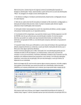 Além do Kurumin, existem hoje em dia algumas centenas de distribuições baseadas no
Knoppix ou distribuições netas, desenvolvidas a partir do Kurumin ou outra das distribuições
filhas. As vantagens em relação a outras distribuições são:
1- Ele detecta e configura o hardware automaticamente, dispensando a configuração manual
em cada máquina
2- Além de ser usado como live-CD, ele pode ser instalado no HD, mantendo a configuração e a
detecção de hardware feita durante o boot. O próprio instalador pode oferecer opções
adicionais e fazer modificações onde necessário.
3- Você pode instalar novos programas a partir dos repositórios do Debian, usando o apt-get,
sem precisar manter pacotes ou um repositório externo.
4- O conteúdo do CD é compactado, o que permite instalar quase 2 GB de programas num CD
de 700 MB, mais do que suficiente para uma distribuição completa. Os mesmos passos
descritos aqui podem ser usados caso seja necessário desenvolver um sistema maior,
destinado a ser gravado em DVD, ou uma distribuição compacta, destinada a ser gravada em
um mini-CD.
5- É possível instalar drivers para softmodems e outros tipos de hardware não suportados por
default, programas binários ou comerciais, e assim por diante. Você pode até mesmo usar o
Wine para rodar alguns aplicativos Windows.
Existem inúmeras aplicações para a idéia. Você pode criar uma distribuição padrão para ser
instalada em todos os PCs da empresa e, ao mesmo tempo, usá-la como uma forma de
introduzir o Linux aos funcionários, mantendo o Windows instalado no HD. É possível criar CDs
bootáveis com softwares diversos para apresentar a seus clientes; criar CDs para aplicações
específicas, como discos de recuperação, CDs com documentação, e assim por diante. Só
depende da sua criatividade.
Dentro da imagem do CD, você encontra apenas alguns arquivos pequenos, incluindo a página
html exibida no final do boot, que variam de acordo com a distribuição. Dentro da pasta
/KNOPPIX, vai o arquivo compactado com o sistema, que ocupa quase todo o espaço do CD.
Este arquivo nada mais é do que uma imagem compactada da partiçãoraiz do sistema. O
módulo cloop engana o Kernel, fazendo-o pensar que está acessando uma partição EXT2 no
 