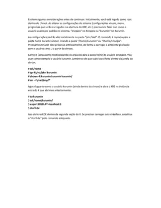 Existem algumas considerações antes de continuar. Inicialmente, você está logado como root
dentro do chroot. Ao alterar as configurações do sistema (configurações visuais, menu,
programas que serão carregados na abertura do KDE, etc.) precisamos fazer isso como o
usuário usado por padrão no sistema, knoppix no Knoppix ou kurumin no Kurumin.
As configurações padrão vão inicialmente na pasta /etc/skel. O conteúdo é copiado para a
pasta home durante o boot, criando a pasta /home/kurumin ou /home/knoppix.
Precisamos refazer esse processo artificialmente, de forma a carregar o ambiente gráfico (e
com o usuário certo ;) a partir do chroot.
Comece (ainda como root) copiando os arquivos para a pasta home do usuário desejado. Vou
usar como exemplo o usuário kurumin. Lembre-se de que tudo isso é feito dentro da janela do
chroot:
# cd /home
# cp -R /etc/skel kurumin
# chown -R kurumin.kurumin kurumin/
# rm -rf /var/tmp/*
Agora logue-se como o usuário kurumin (ainda dentro do chroot) e abra o KDE na instância
extra do X que abrimos anteriormente:
# su kurumin
$ cd /home/kurumin/
$ export DISPLAY=localhost:1
$ startkde
Isso abrirá o KDE dentro da segunda seção do X. Se precisar carregar outra interface, substitua
o startkde pelo comando adequado.
 